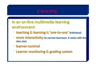E-learning
E-learning
• In an on-line multimedia learning
In an on-line multimedia learning
environment:
environment:
– teaching & learning is ‘one-to-one’
teaching & learning is ‘one-to-one’ (individual)
(individual)
– more interactivity
more interactivity (in normal classroom, it varies with the
(in normal classroom, it varies with the
class size)
class size)
– learner-centred
learner-centred
– Learner monitoring & grading system
Learner monitoring & grading system
 