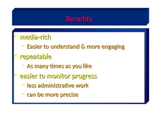 Benefits
Benefits
• media-rich
media-rich
– Easier to understand & more engaging
Easier to understand & more engaging
• repeatable
repeatable
– As many times as you like
As many times as you like
• easier to monitor progress
easier to monitor progress
– less administrative work
less administrative work
– can be more precise
can be more precise
 