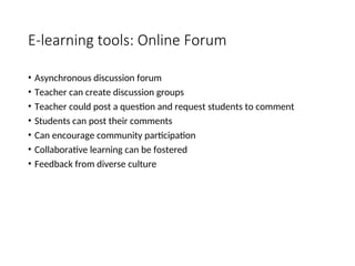 E-learning tools: Online Forum
• Asynchronous discussion forum
• Teacher can create discussion groups
• Teacher could post a question and request students to comment
• Students can post their comments
• Can encourage community participation
• Collaborative learning can be fostered
• Feedback from diverse culture
 