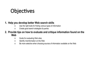 Objectives
1. Help you develop better Web search skills
o Use the right tools for finding various types of information
o Create good search strategies & queries
2. Provide tips on how to evaluate and critique information found on the
Web
o Guide for evaluating Web sites
o Identify misinformation on the Web
o Be more selective when choosing sources of information available on the Web
 