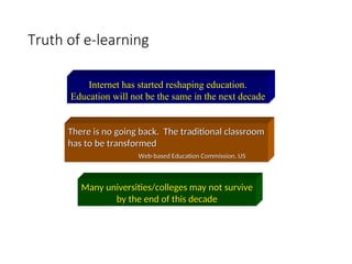 Truth of e-learning
Internet has started reshaping education.
Education will not be the same in the next decade
There is no going back. The traditional classroom
There is no going back. The traditional classroom
has to be transformed
has to be transformed
Web-based Education Commission, US
Web-based Education Commission, US
Many universities/colleges may not survive
Many universities/colleges may not survive
by the end of this decade
by the end of this decade
 