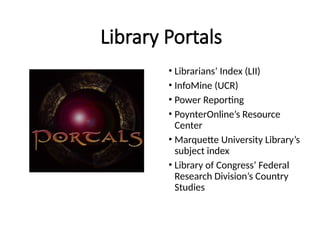 Library Portals
• Librarians’ Index (LII)
• InfoMine (UCR)
• Power Reporting
• PoynterOnline’s Resource
Center
• Marquette University Library’s
subject index
• Library of Congress’ Federal
Research Division’s Country
Studies
 