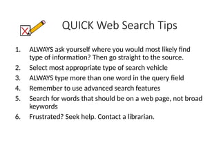 QUICK Web Search Tips
1. ALWAYS ask yourself where you would most likely find
type of information? Then go straight to the source.
2. Select most appropriate type of search vehicle
3. ALWAYS type more than one word in the query field
4. Remember to use advanced search features
5. Search for words that should be on a web page, not broad
keywords
6. Frustrated? Seek help. Contact a librarian.
 