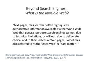 Beyond Search Engines:
What is the Invisible Web?
“Text pages, files, or other often high-quality
authoritative information available via the World Wide
Web that general-purpose search engines cannot, due
to technical limitations, or will not, due to deliberate
choice, add to their indices of Web pages. Sometimes
also referred to as the ‘Deep Web’ or ‘dark matter.’ “
[Chris Sherman and Gary Price. The Invisible Web: Uncovering Information Sources
Search Engines Can’t See. Information Today, Inc., 2001, p. 57.]
 