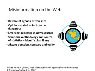 Misinformation on the Web
• Beware of agenda-driven sites
• Opinions stated as fact can be
dangerous
• Errors get repeated in news sources
• Scrutinize methodology and source
of statistics – identify bias, if any
• Always question, compare and verify
Mintz, Anne P. (editor) Web of Deception: Misinformation on the Internet.
Information Today, Inc., 2002.
 