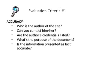 Evaluation Criteria #1
ACCURACY
• Who is the author of the site?
• Can you contact him/her?
• Are the author’s credentials listed?
• What’s the purpose of the document?
• Is the information presented as fact
accurate?
 