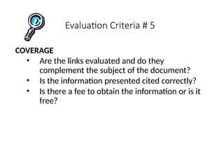 Evaluation Criteria # 5
COVERAGE
• Are the links evaluated and do they
complement the subject of the document?
• Is the information presented cited correctly?
• Is there a fee to obtain the information or is it
free?
 