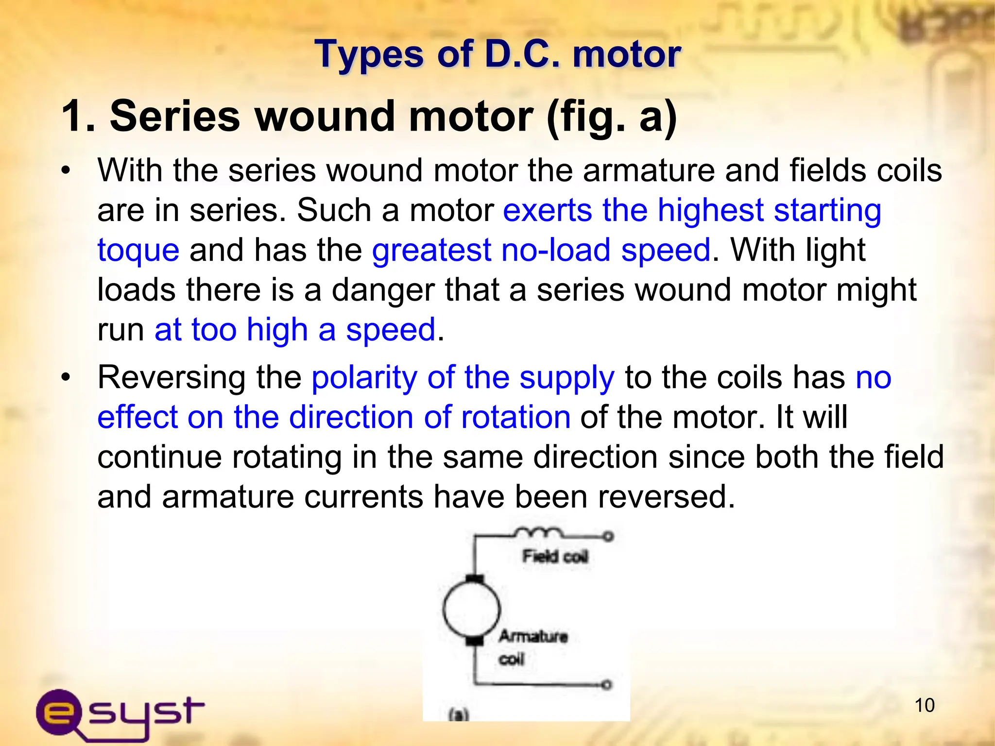 Types of D.C. motor
1. Series wound motor (fig. a)
• With the series wound motor the armature and fields coils
are in series. Such a motor exerts the highest starting
toque and has the greatest no-load speed. With light
loads there is a danger that a series wound motor might
run at too high a speed.
• Reversing the polarity of the supply to the coils has no
effect on the direction of rotation of the motor. It will
continue rotating in the same direction since both the field
and armature currents have been reversed.
10
 