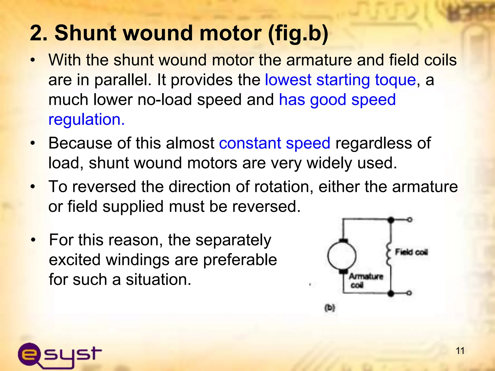 2. Shunt wound motor (fig.b)
• With the shunt wound motor the armature and field coils
are in parallel. It provides the lowest starting toque, a
much lower no-load speed and has good speed
regulation.
• Because of this almost constant speed regardless of
load, shunt wound motors are very widely used.
• To reversed the direction of rotation, either the armature
or field supplied must be reversed.
11
• For this reason, the separately
excited windings are preferable
for such a situation.
 