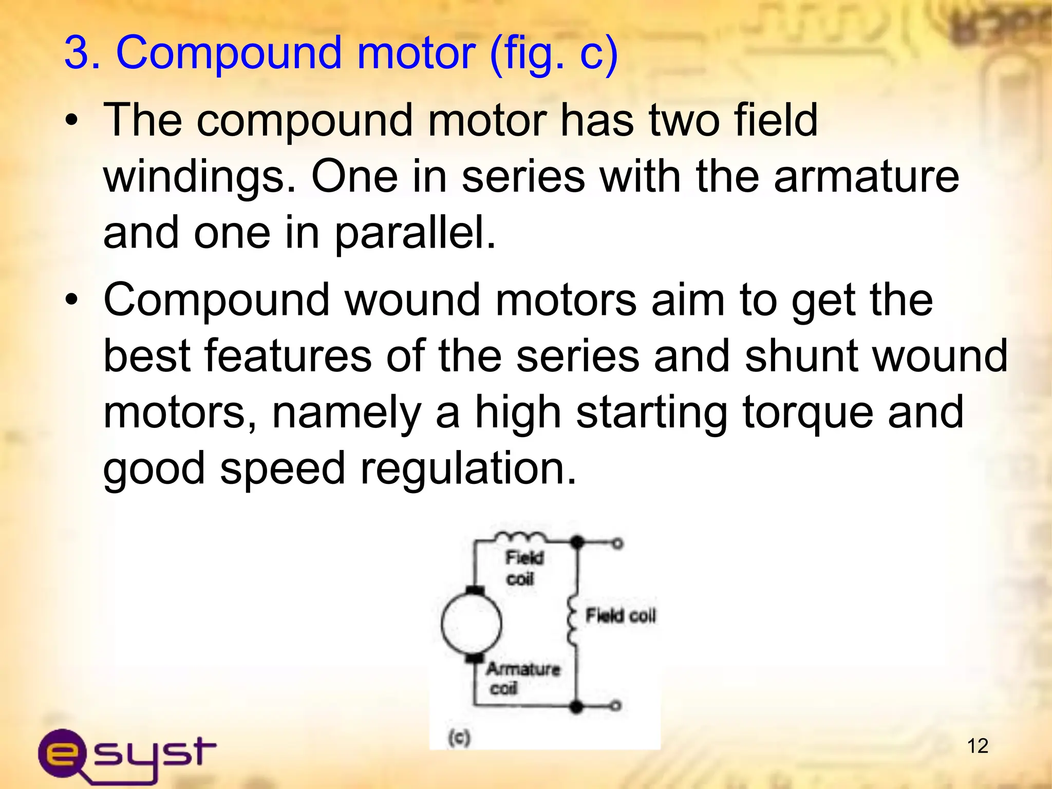 3. Compound motor (fig. c)
• The compound motor has two field
windings. One in series with the armature
and one in parallel.
• Compound wound motors aim to get the
best features of the series and shunt wound
motors, namely a high starting torque and
good speed regulation.
12
 