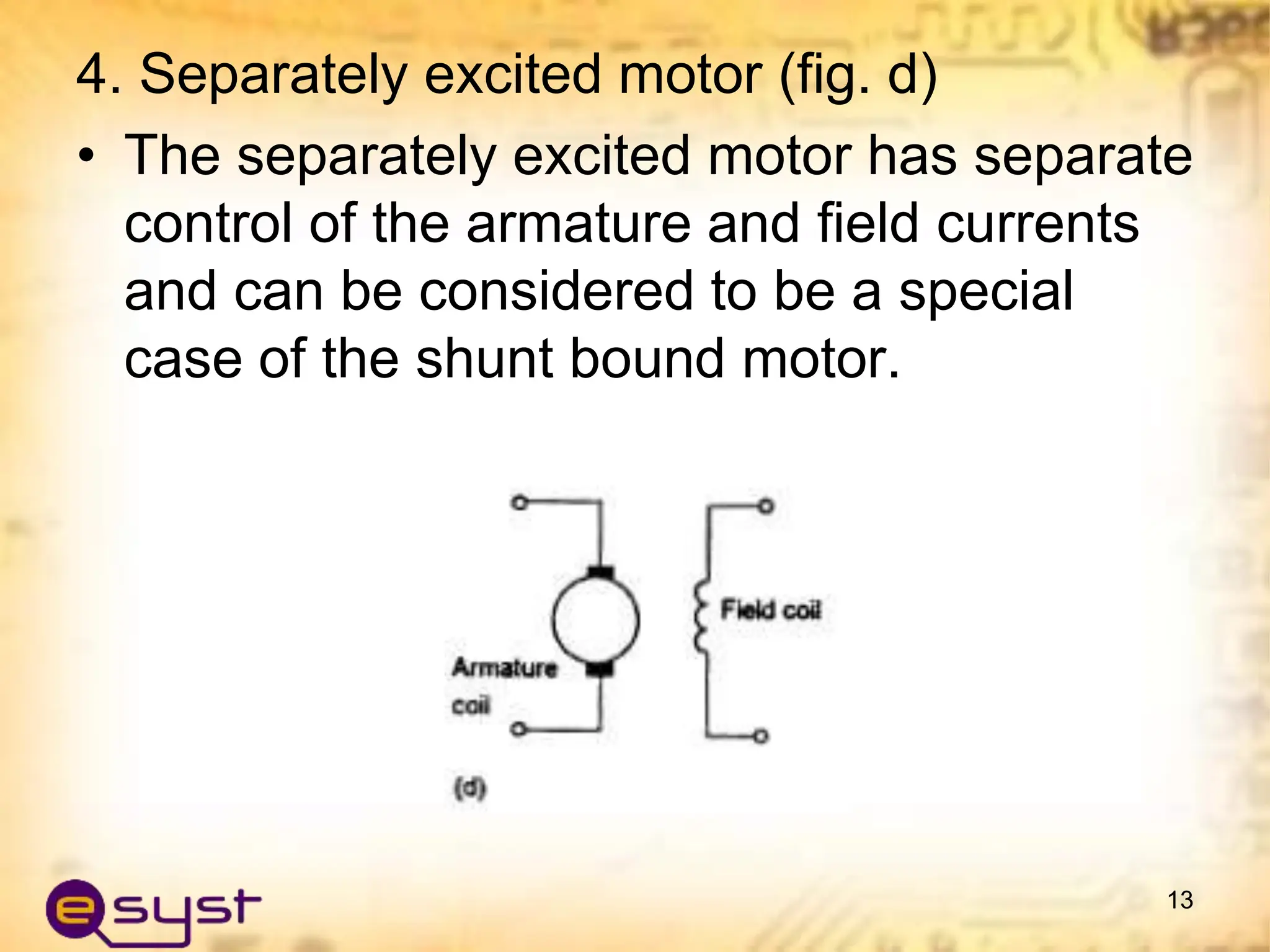 4. Separately excited motor (fig. d)
• The separately excited motor has separate
control of the armature and field currents
and can be considered to be a special
case of the shunt bound motor.
13
 