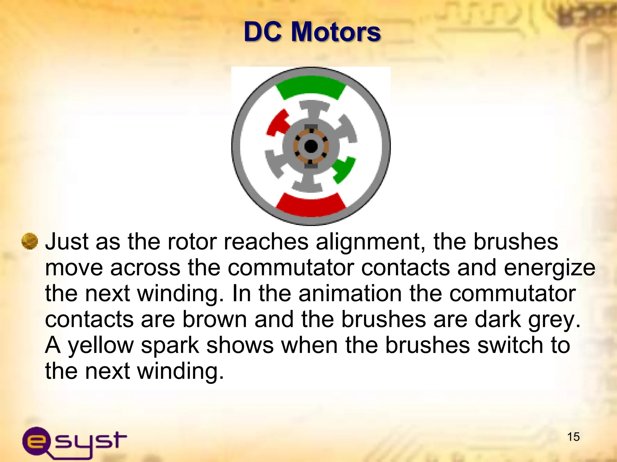 DC Motors
Just as the rotor reaches alignment, the brushes
move across the commutator contacts and energize
the next winding. In the animation the commutator
contacts are brown and the brushes are dark grey.
A yellow spark shows when the brushes switch to
the next winding.
15
 