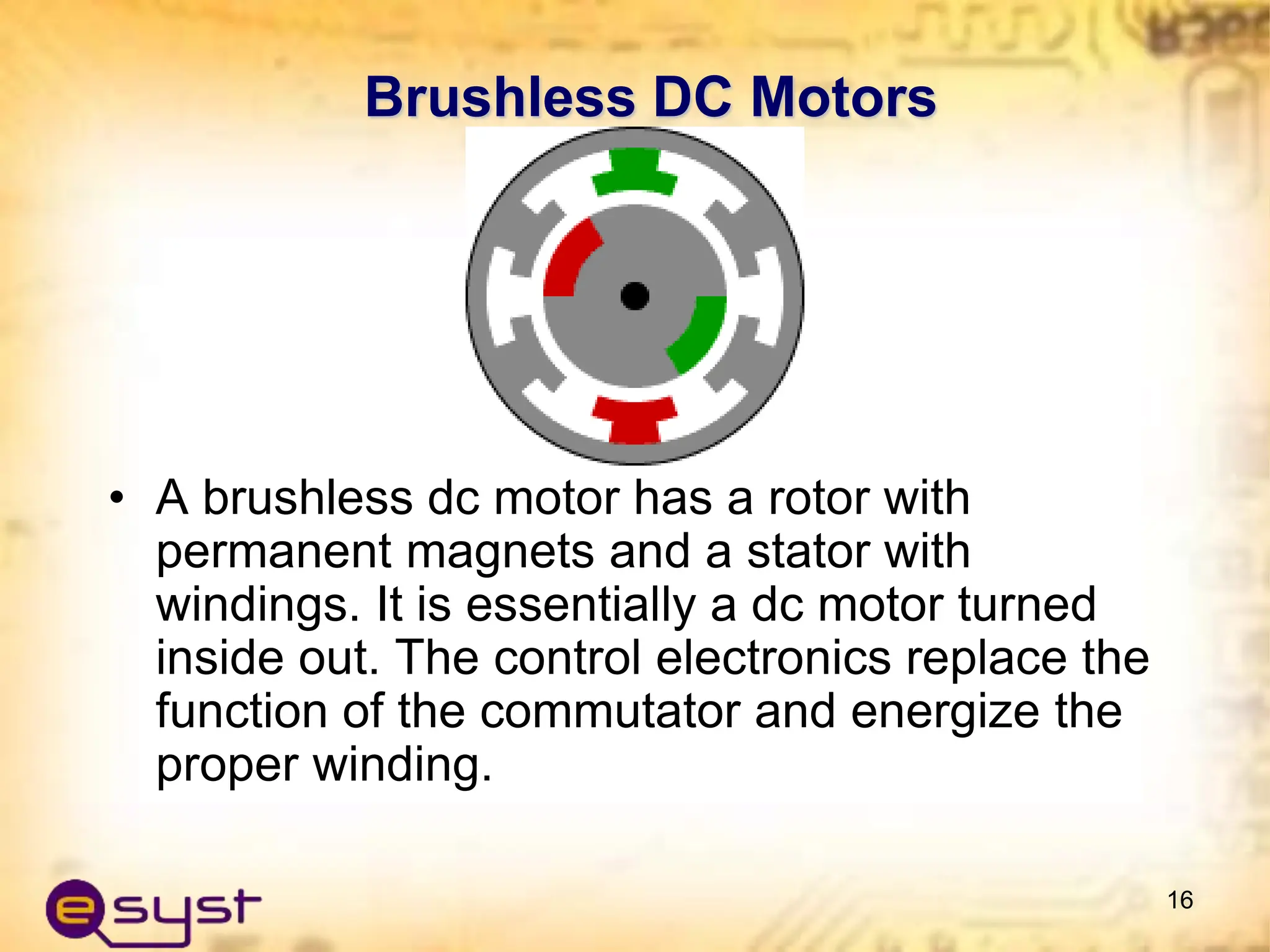 Brushless DC Motors
• A brushless dc motor has a rotor with
permanent magnets and a stator with
windings. It is essentially a dc motor turned
inside out. The control electronics replace the
function of the commutator and energize the
proper winding.
16
 