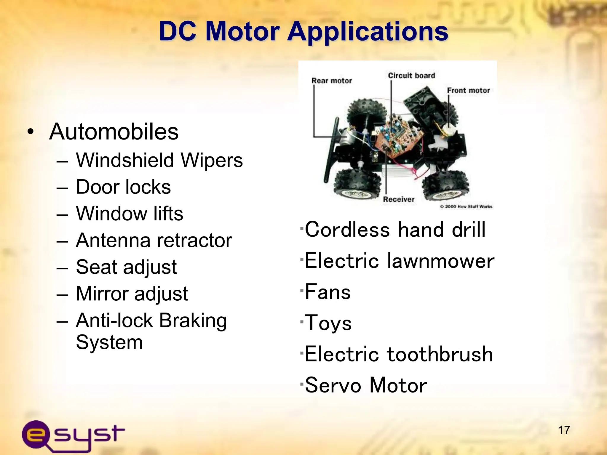 DC Motor Applications
• Automobiles
– Windshield Wipers
– Door locks
– Window lifts
– Antenna retractor
– Seat adjust
– Mirror adjust
– Anti-lock Braking
System
17
•Cordless hand drill
•Electric lawnmower
•Fans
•Toys
•Electric toothbrush
•Servo Motor
 