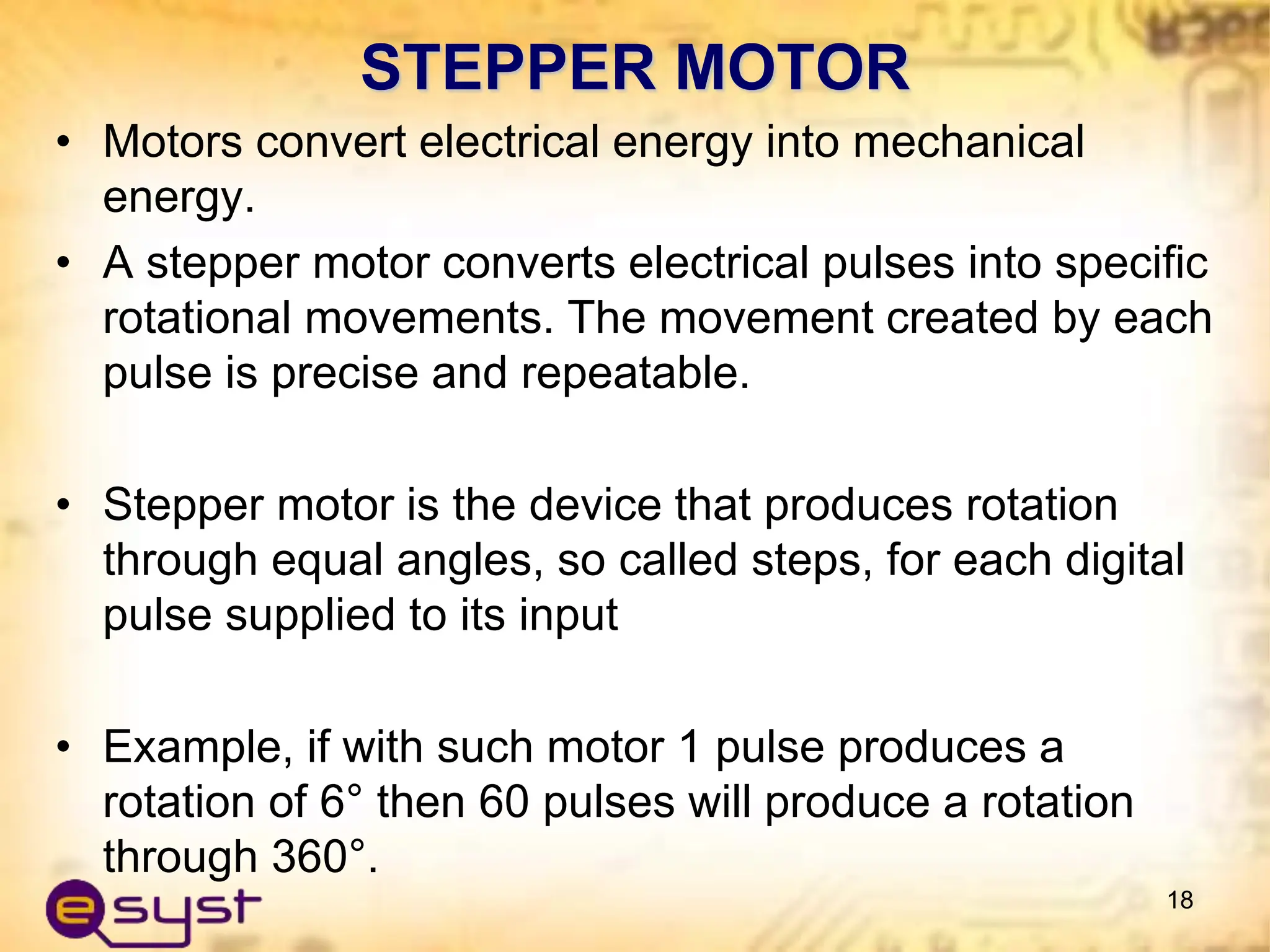 STEPPER MOTOR
• Motors convert electrical energy into mechanical
energy.
• A stepper motor converts electrical pulses into specific
rotational movements. The movement created by each
pulse is precise and repeatable.
• Stepper motor is the device that produces rotation
through equal angles, so called steps, for each digital
pulse supplied to its input
• Example, if with such motor 1 pulse produces a
rotation of 6° then 60 pulses will produce a rotation
through 360°.
18
 