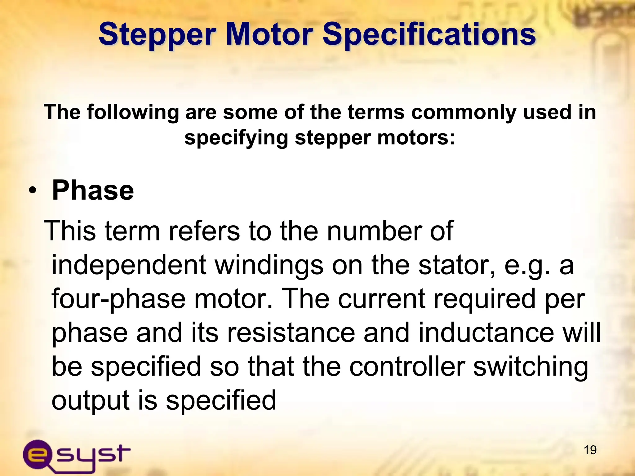 Stepper Motor Specifications
• Phase
This term refers to the number of
independent windings on the stator, e.g. a
four-phase motor. The current required per
phase and its resistance and inductance will
be specified so that the controller switching
output is specified
19
The following are some of the terms commonly used in
specifying stepper motors:
 
