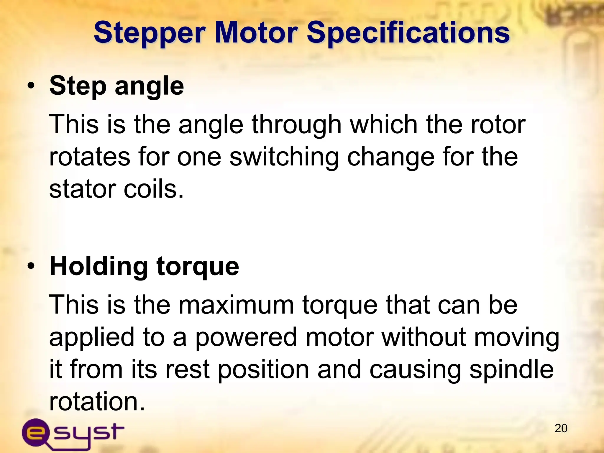 • Step angle
This is the angle through which the rotor
rotates for one switching change for the
stator coils.
• Holding torque
This is the maximum torque that can be
applied to a powered motor without moving
it from its rest position and causing spindle
rotation.
20
Stepper Motor Specifications
 