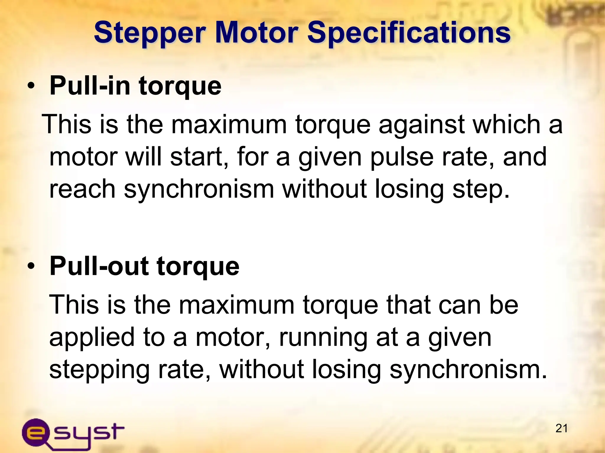 • Pull-in torque
This is the maximum torque against which a
motor will start, for a given pulse rate, and
reach synchronism without losing step.
• Pull-out torque
This is the maximum torque that can be
applied to a motor, running at a given
stepping rate, without losing synchronism.
21
Stepper Motor Specifications
 