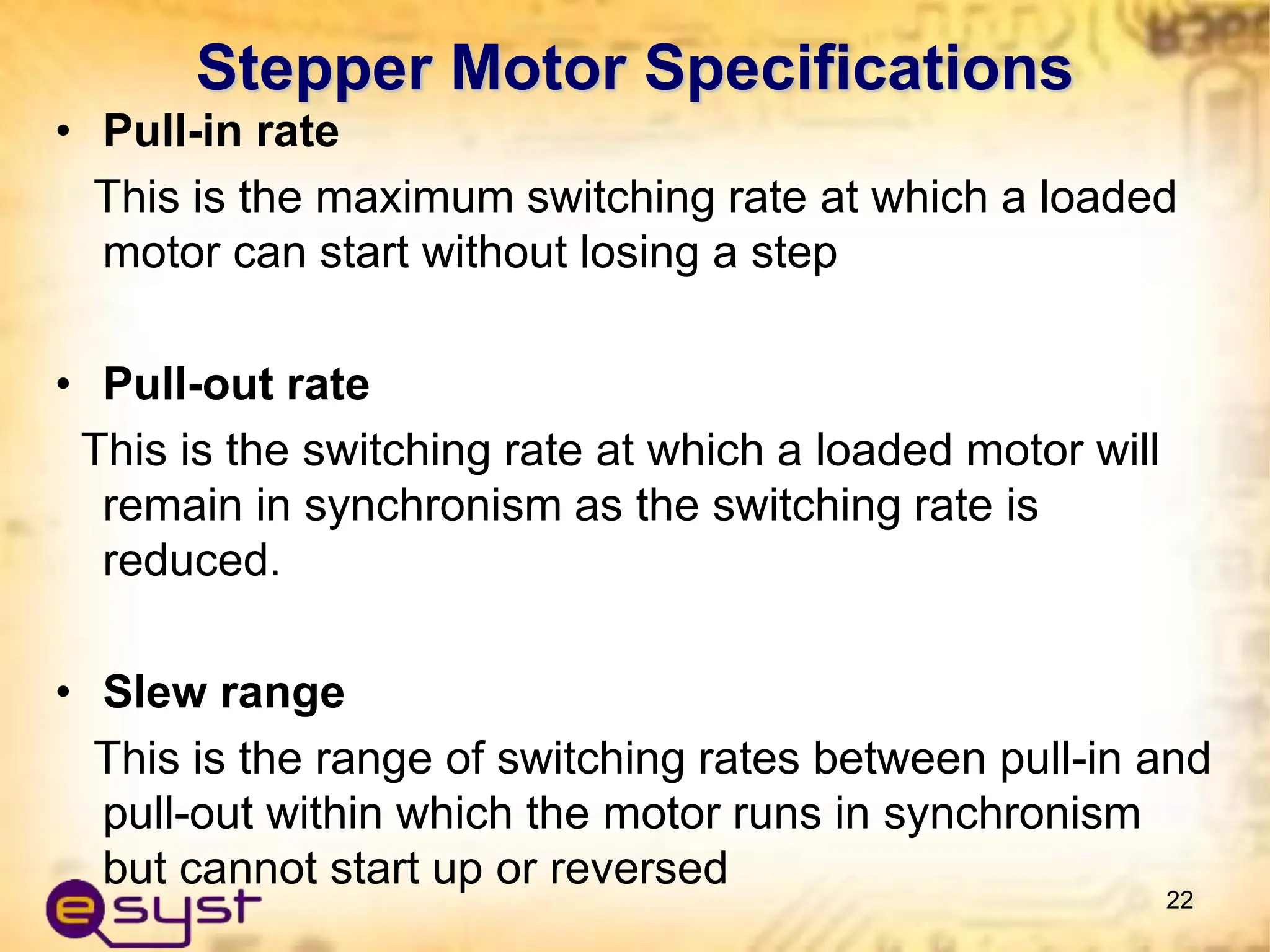 • Pull-in rate
This is the maximum switching rate at which a loaded
motor can start without losing a step
• Pull-out rate
This is the switching rate at which a loaded motor will
remain in synchronism as the switching rate is
reduced.
• Slew range
This is the range of switching rates between pull-in and
pull-out within which the motor runs in synchronism
but cannot start up or reversed
22
Stepper Motor Specifications
 
