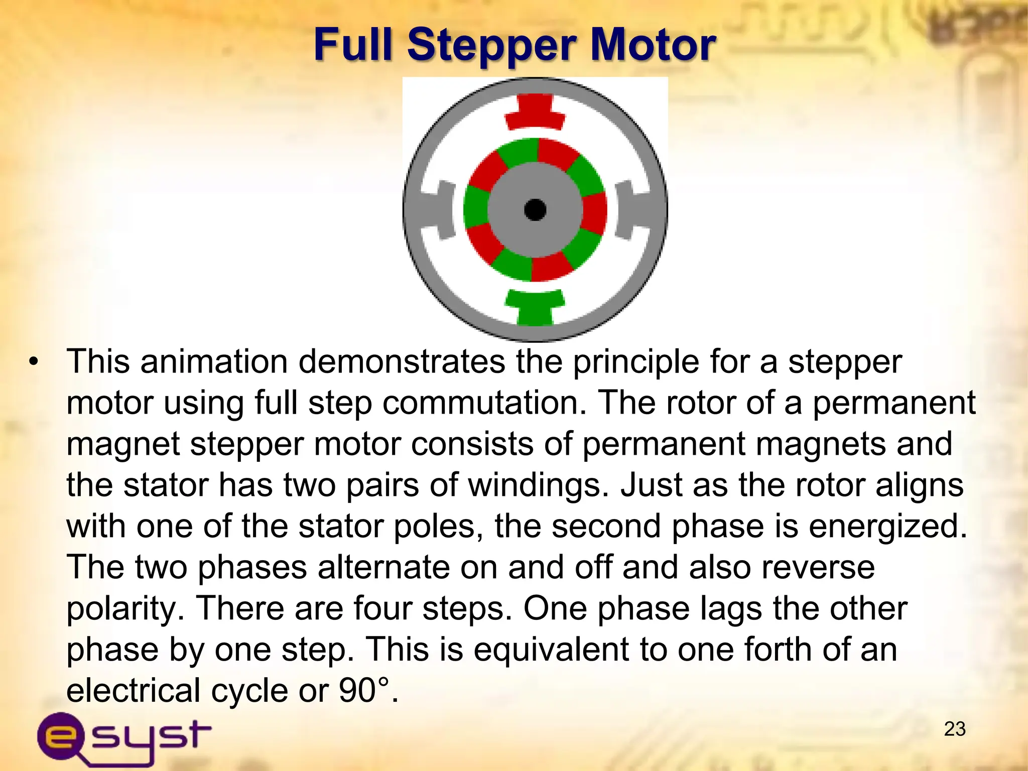 Full Stepper Motor
• This animation demonstrates the principle for a stepper
motor using full step commutation. The rotor of a permanent
magnet stepper motor consists of permanent magnets and
the stator has two pairs of windings. Just as the rotor aligns
with one of the stator poles, the second phase is energized.
The two phases alternate on and off and also reverse
polarity. There are four steps. One phase lags the other
phase by one step. This is equivalent to one forth of an
electrical cycle or 90°.
23
 