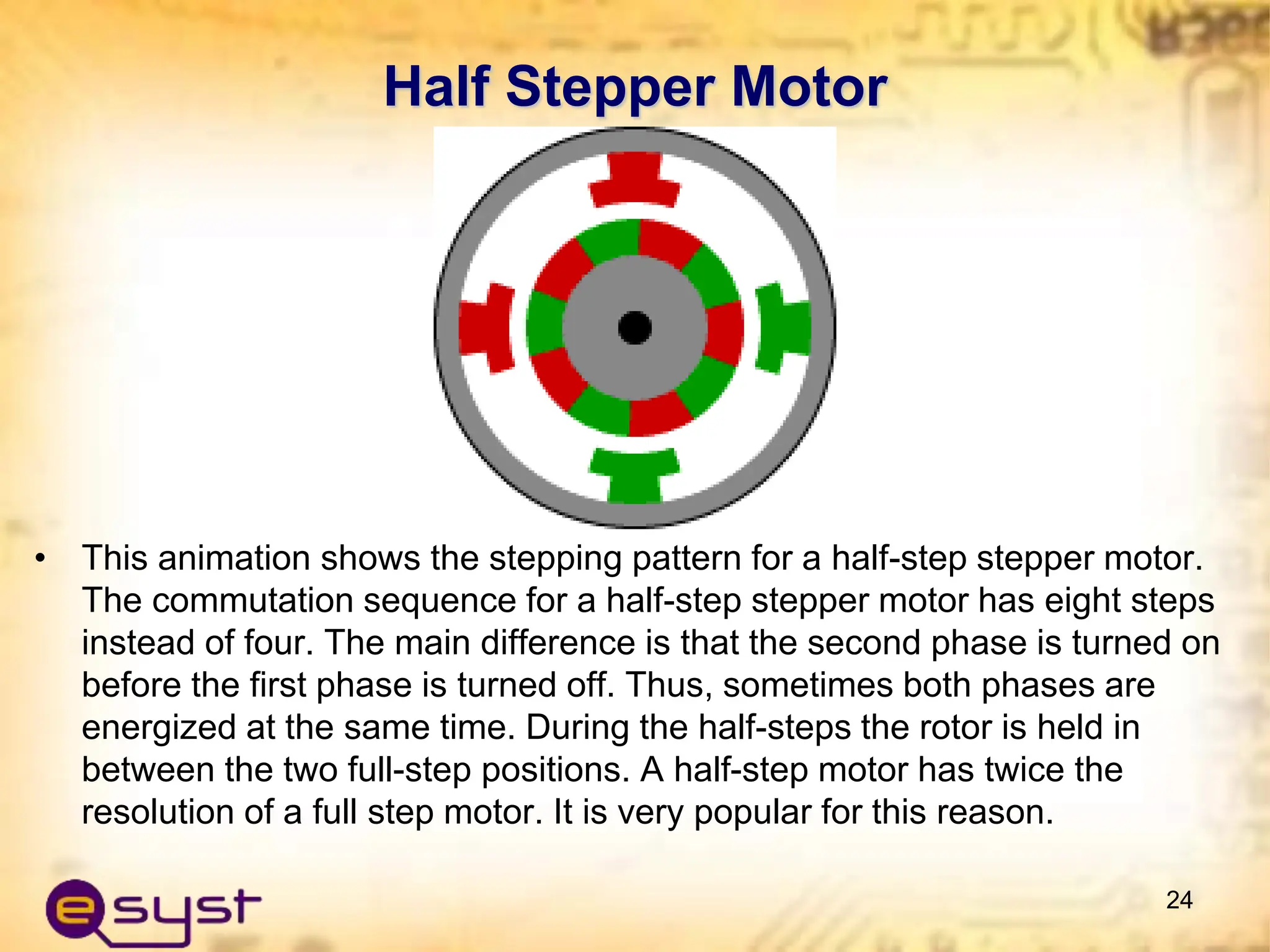 Half Stepper Motor
• This animation shows the stepping pattern for a half-step stepper motor.
The commutation sequence for a half-step stepper motor has eight steps
instead of four. The main difference is that the second phase is turned on
before the first phase is turned off. Thus, sometimes both phases are
energized at the same time. During the half-steps the rotor is held in
between the two full-step positions. A half-step motor has twice the
resolution of a full step motor. It is very popular for this reason.
24
 