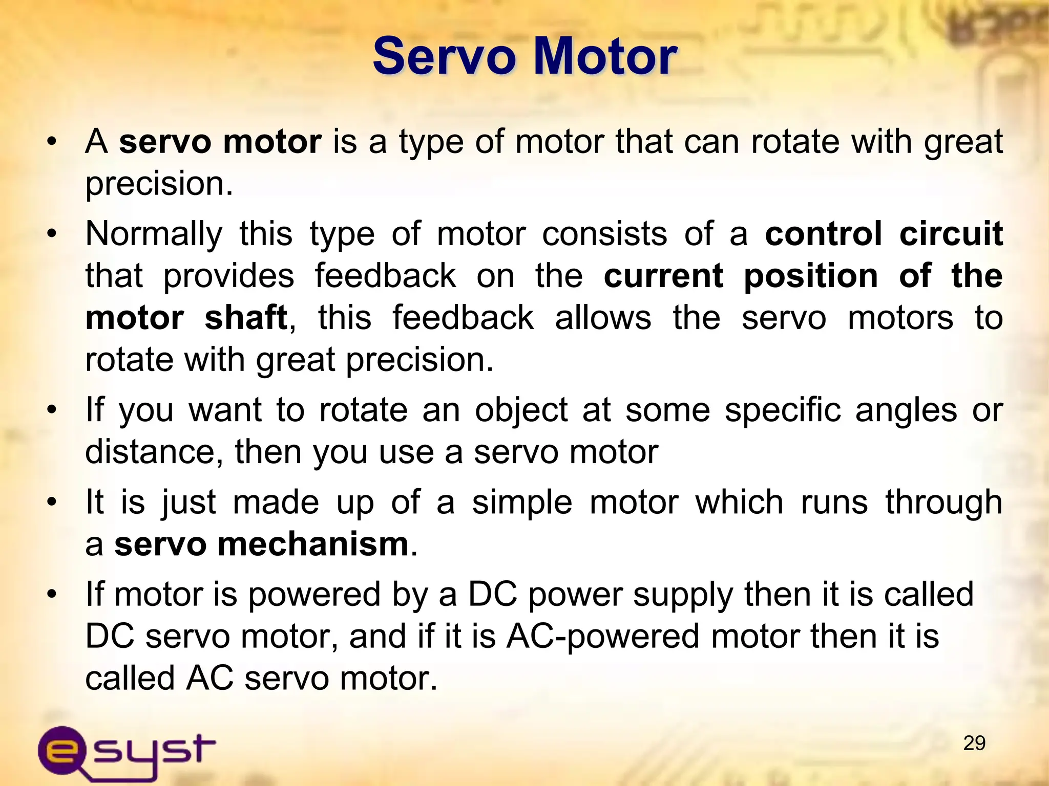 Servo Motor
• A servo motor is a type of motor that can rotate with great
precision.
• Normally this type of motor consists of a control circuit
that provides feedback on the current position of the
motor shaft, this feedback allows the servo motors to
rotate with great precision.
• If you want to rotate an object at some specific angles or
distance, then you use a servo motor
• It is just made up of a simple motor which runs through
a servo mechanism.
• If motor is powered by a DC power supply then it is called
DC servo motor, and if it is AC-powered motor then it is
called AC servo motor.
29
 
