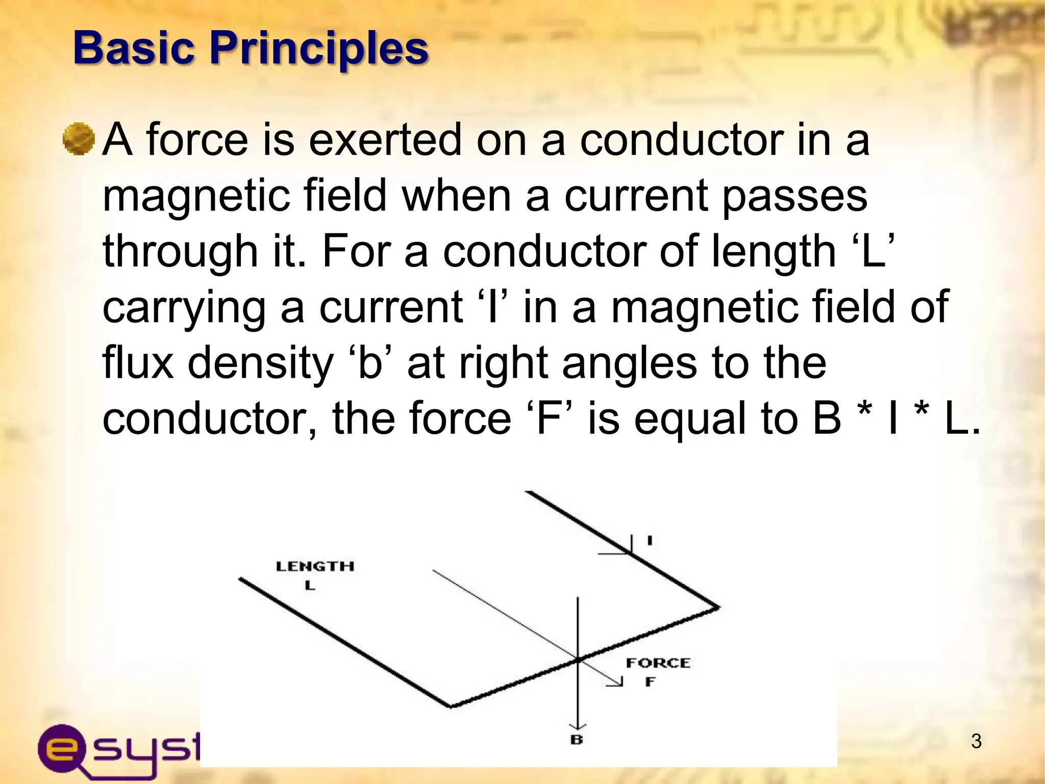 Basic Principles
A force is exerted on a conductor in a
magnetic field when a current passes
through it. For a conductor of length ‘L’
carrying a current ‘I’ in a magnetic field of
flux density ‘b’ at right angles to the
conductor, the force ‘F’ is equal to B * I * L.
3
 