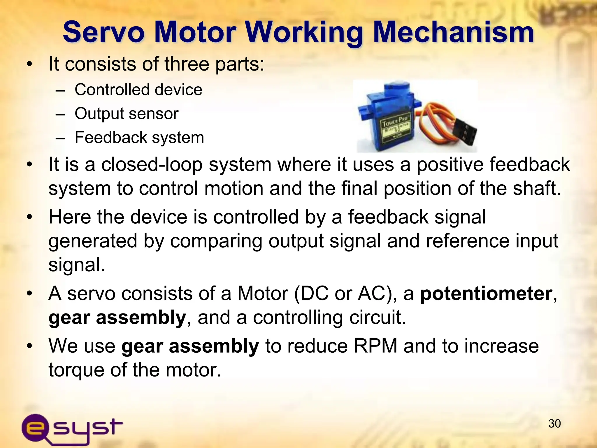 Servo Motor Working Mechanism
• It consists of three parts:
– Controlled device
– Output sensor
– Feedback system
• It is a closed-loop system where it uses a positive feedback
system to control motion and the final position of the shaft.
• Here the device is controlled by a feedback signal
generated by comparing output signal and reference input
signal.
• A servo consists of a Motor (DC or AC), a potentiometer,
gear assembly, and a controlling circuit.
• We use gear assembly to reduce RPM and to increase
torque of the motor.
30
 