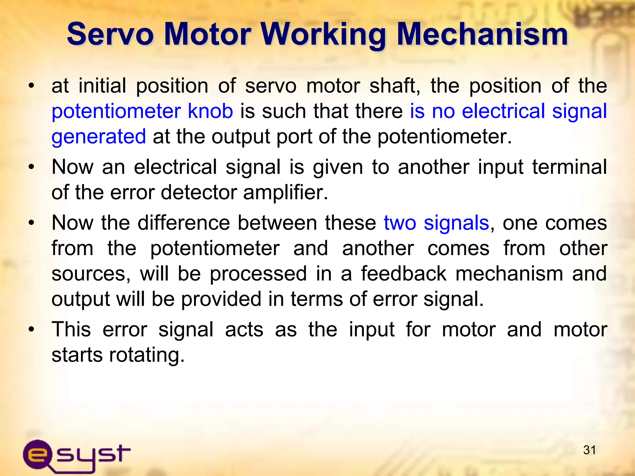 • at initial position of servo motor shaft, the position of the
potentiometer knob is such that there is no electrical signal
generated at the output port of the potentiometer.
• Now an electrical signal is given to another input terminal
of the error detector amplifier.
• Now the difference between these two signals, one comes
from the potentiometer and another comes from other
sources, will be processed in a feedback mechanism and
output will be provided in terms of error signal.
• This error signal acts as the input for motor and motor
starts rotating.
31
Servo Motor Working Mechanism
 