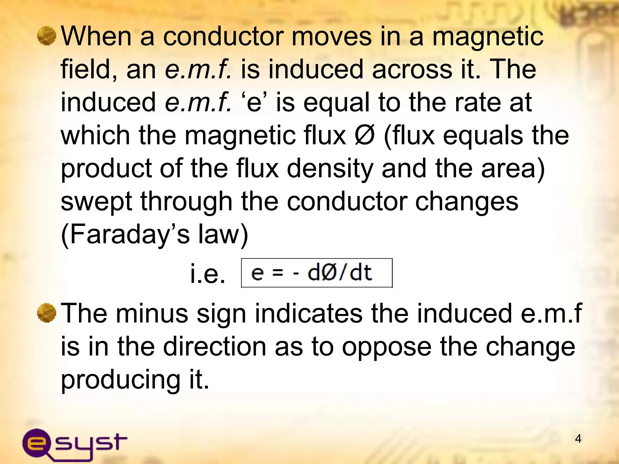 When a conductor moves in a magnetic
field, an e.m.f. is induced across it. The
induced e.m.f. ‘e’ is equal to the rate at
which the magnetic flux Ø (flux equals the
product of the flux density and the area)
swept through the conductor changes
(Faraday’s law)
i.e.
The minus sign indicates the induced e.m.f
is in the direction as to oppose the change
producing it.
4
 