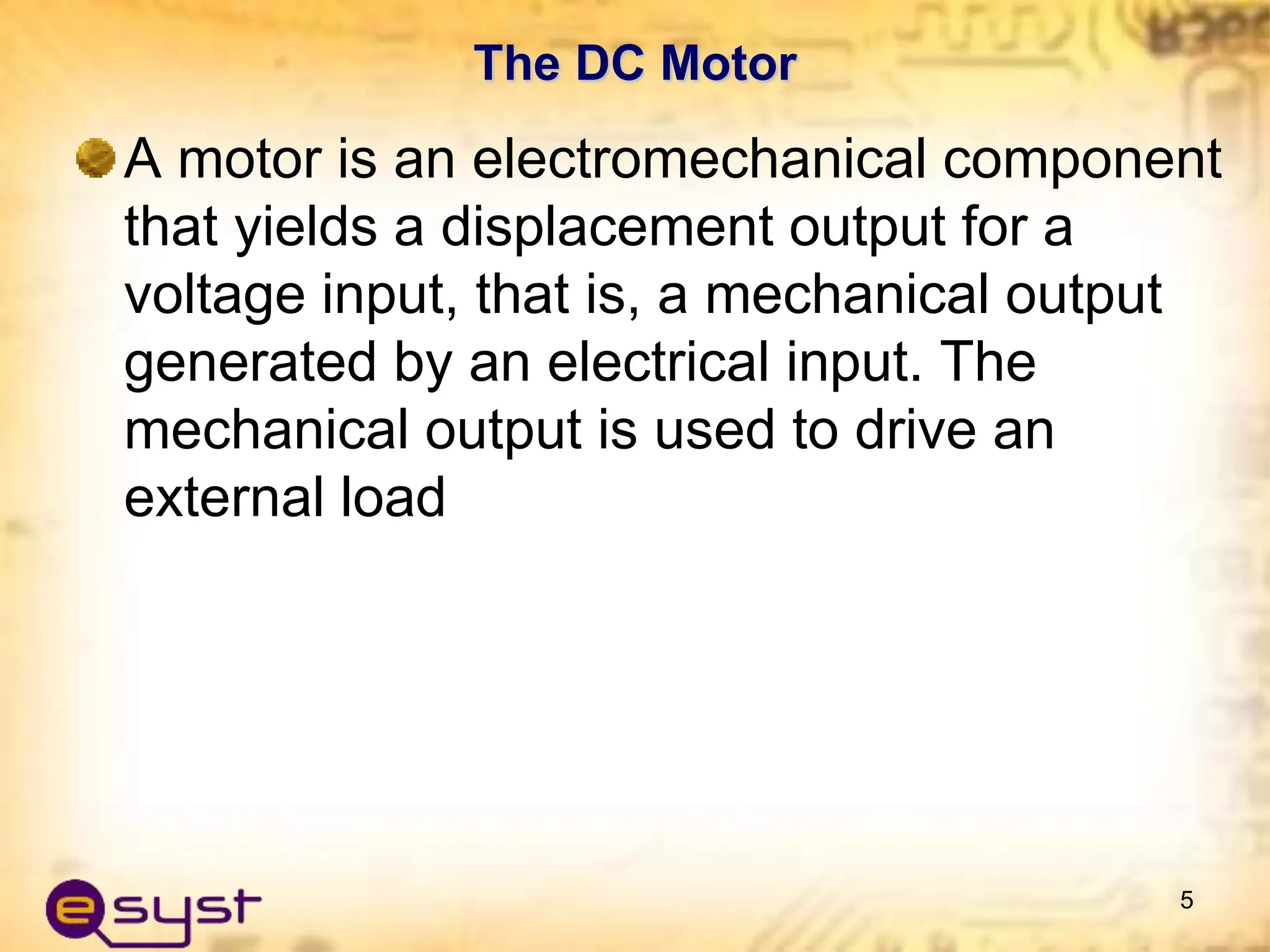 The DC Motor
A motor is an electromechanical component
that yields a displacement output for a
voltage input, that is, a mechanical output
generated by an electrical input. The
mechanical output is used to drive an
external load
5
 