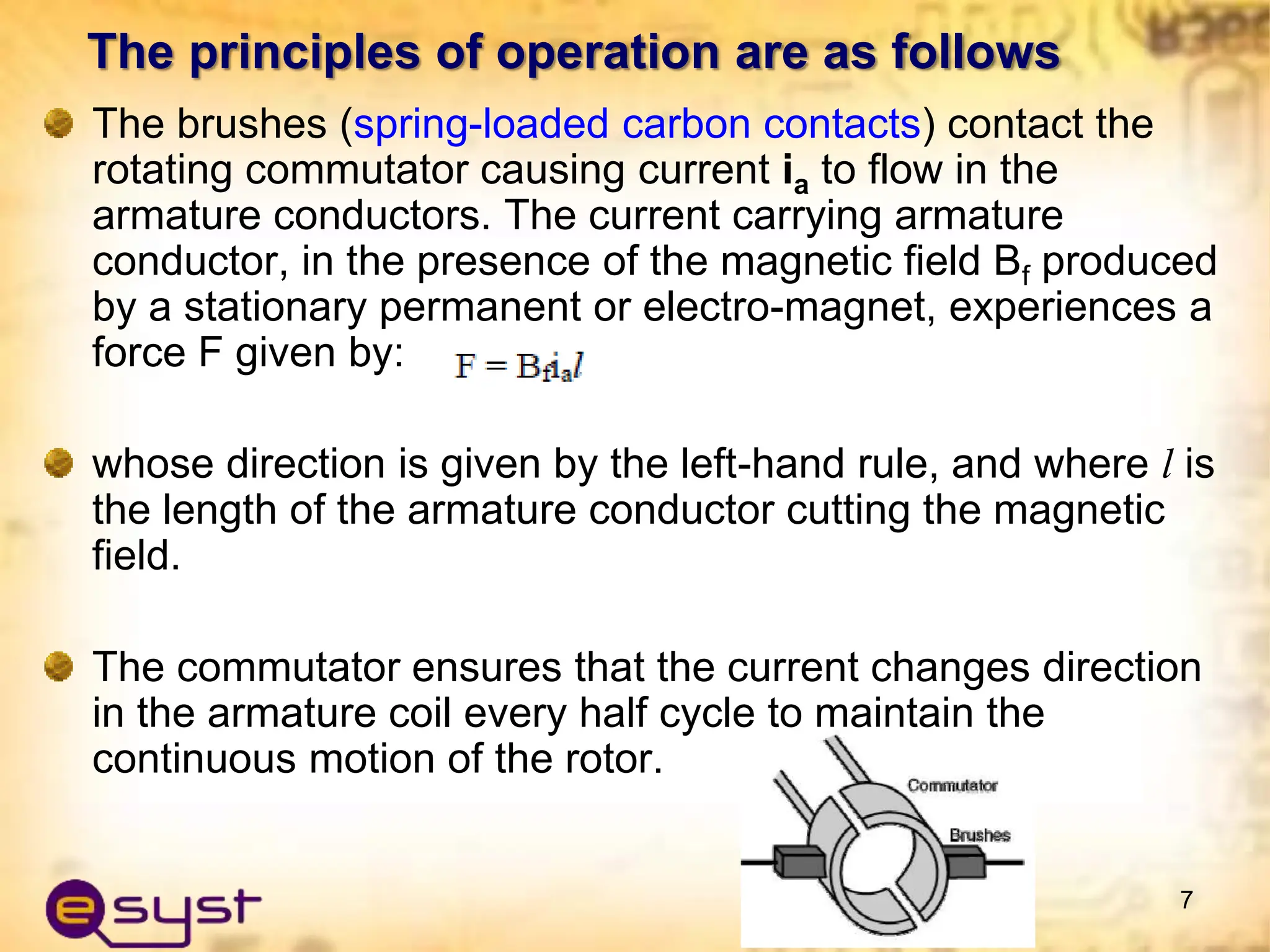 The principles of operation are as follows
The brushes (spring-loaded carbon contacts) contact the
rotating commutator causing current ia to flow in the
armature conductors. The current carrying armature
conductor, in the presence of the magnetic field Bf produced
by a stationary permanent or electro-magnet, experiences a
force F given by:
whose direction is given by the left-hand rule, and where l is
the length of the armature conductor cutting the magnetic
field.
The commutator ensures that the current changes direction
in the armature coil every half cycle to maintain the
continuous motion of the rotor.
7
 