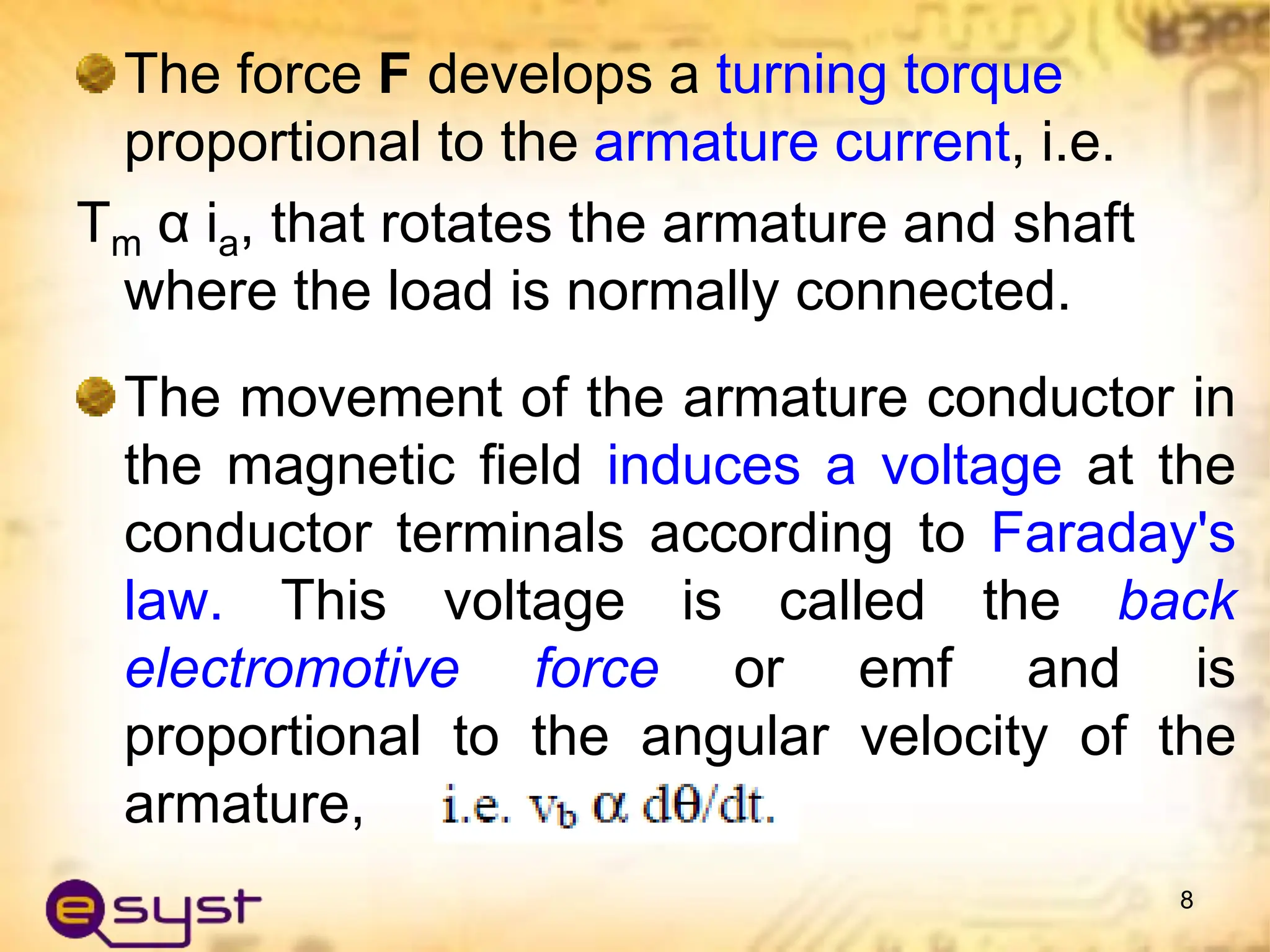 The force F develops a turning torque
proportional to the armature current, i.e.
Tm α ia, that rotates the armature and shaft
where the load is normally connected.
The movement of the armature conductor in
the magnetic field induces a voltage at the
conductor terminals according to Faraday's
law. This voltage is called the back
electromotive force or emf and is
proportional to the angular velocity of the
armature,
8
 