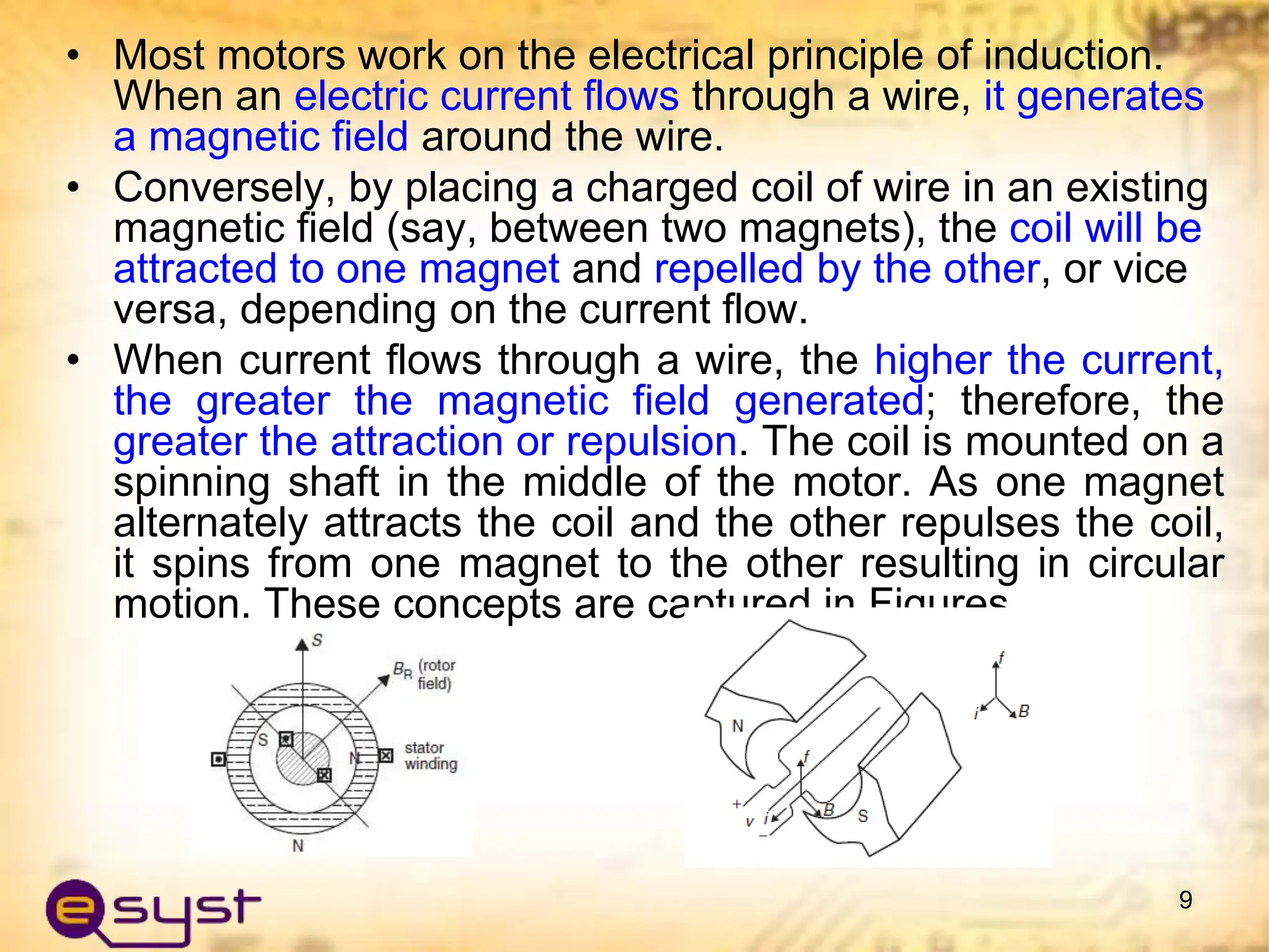 • Most motors work on the electrical principle of induction.
When an electric current flows through a wire, it generates
a magnetic field around the wire.
• Conversely, by placing a charged coil of wire in an existing
magnetic field (say, between two magnets), the coil will be
attracted to one magnet and repelled by the other, or vice
versa, depending on the current flow.
• When current flows through a wire, the higher the current,
the greater the magnetic field generated; therefore, the
greater the attraction or repulsion. The coil is mounted on a
spinning shaft in the middle of the motor. As one magnet
alternately attracts the coil and the other repulses the coil,
it spins from one magnet to the other resulting in circular
motion. These concepts are captured in Figures
9
 