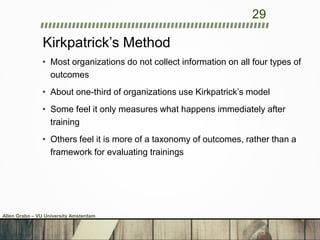 Kirkpatrick’s Method
• Most organizations do not collect information on all four types of
outcomes
• About one-third of organizations use Kirkpatrick’s model
• Some feel it only measures what happens immediately after
training
• Others feel it is more of a taxonomy of outcomes, rather than a
framework for evaluating trainings
29
Allen Grabo – VU University Amsterdam
 