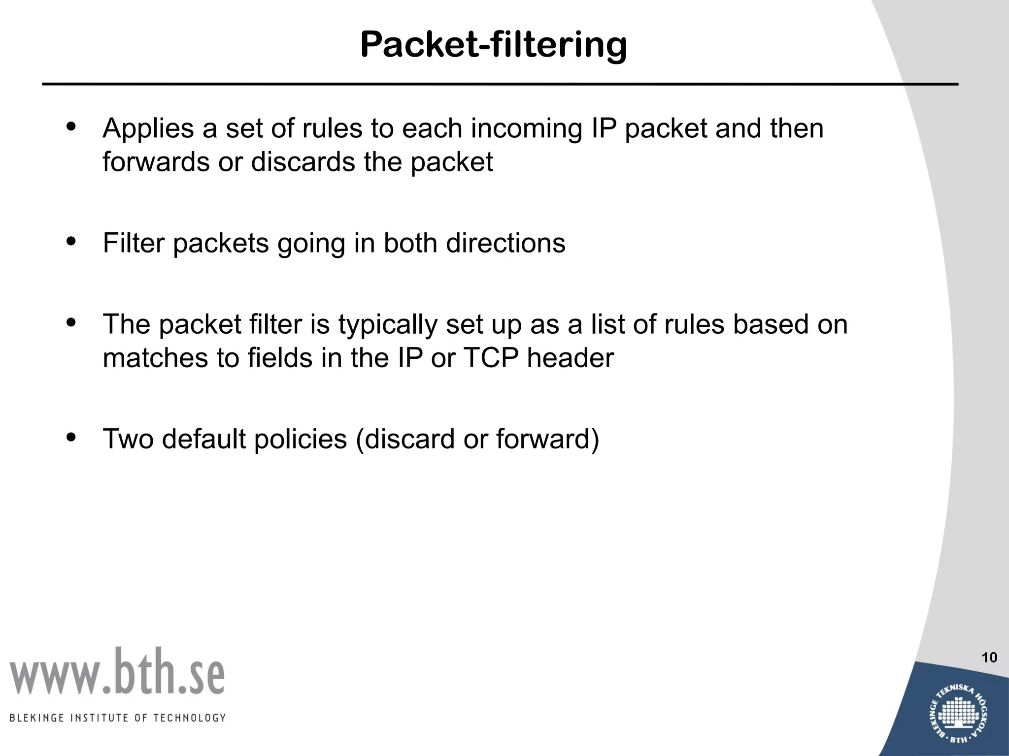 Packet-filtering

•   Applies a set of rules to each incoming IP packet and then
    forwards or discards the packet

•   Filter packets going in both directions

•   The packet filter is typically set up as a list of rules based on
    matches to fields in the IP or TCP header

•   Two default policies (discard or forward)




                                                                        10
 
