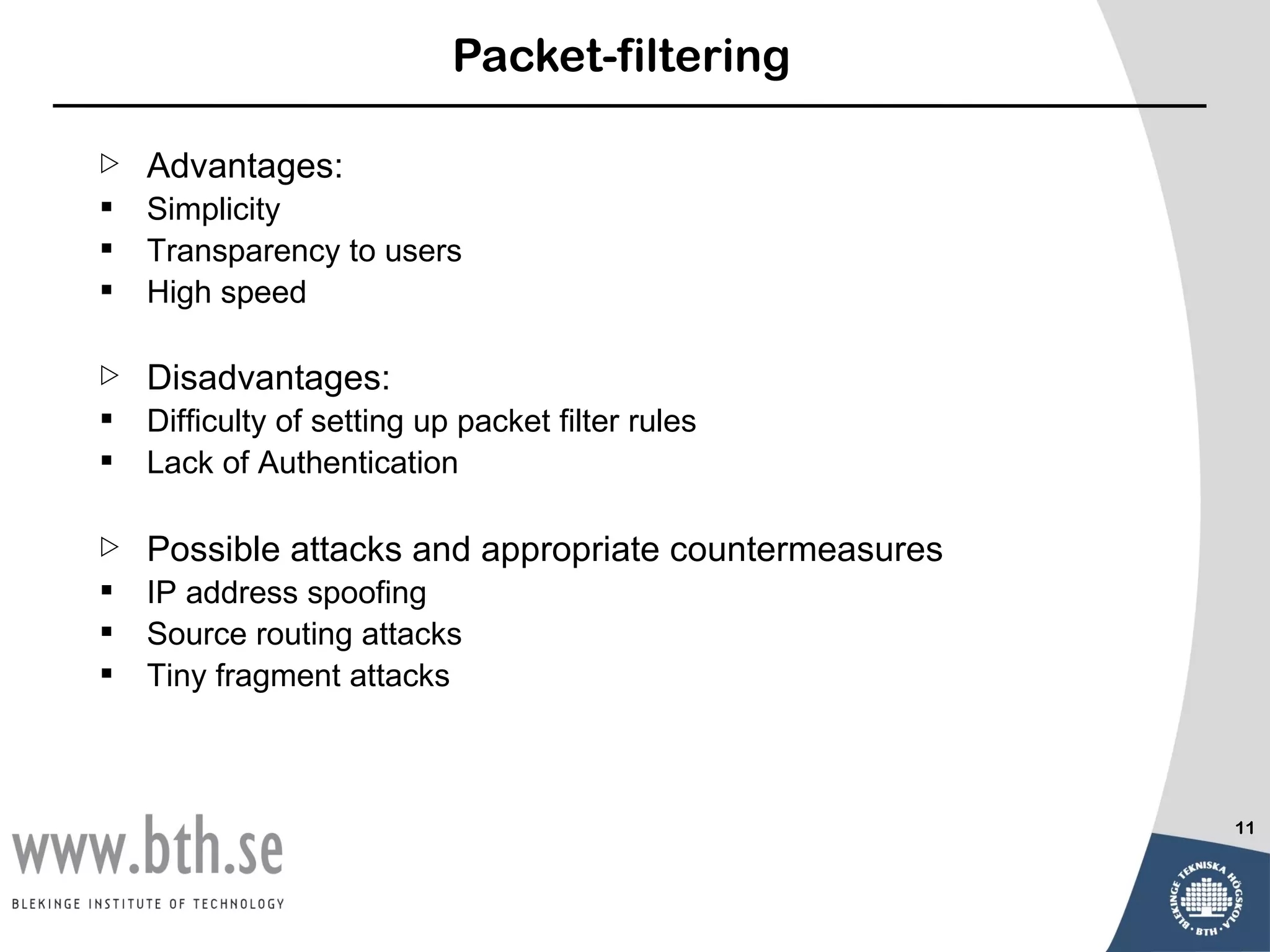 Packet-filtering

   Advantages:
   Simplicity
   Transparency to users
   High speed

   Disadvantages:
   Difficulty of setting up packet filter rules
   Lack of Authentication

   Possible attacks and appropriate countermeasures
   IP address spoofing
   Source routing attacks
   Tiny fragment attacks



                                                       11
 