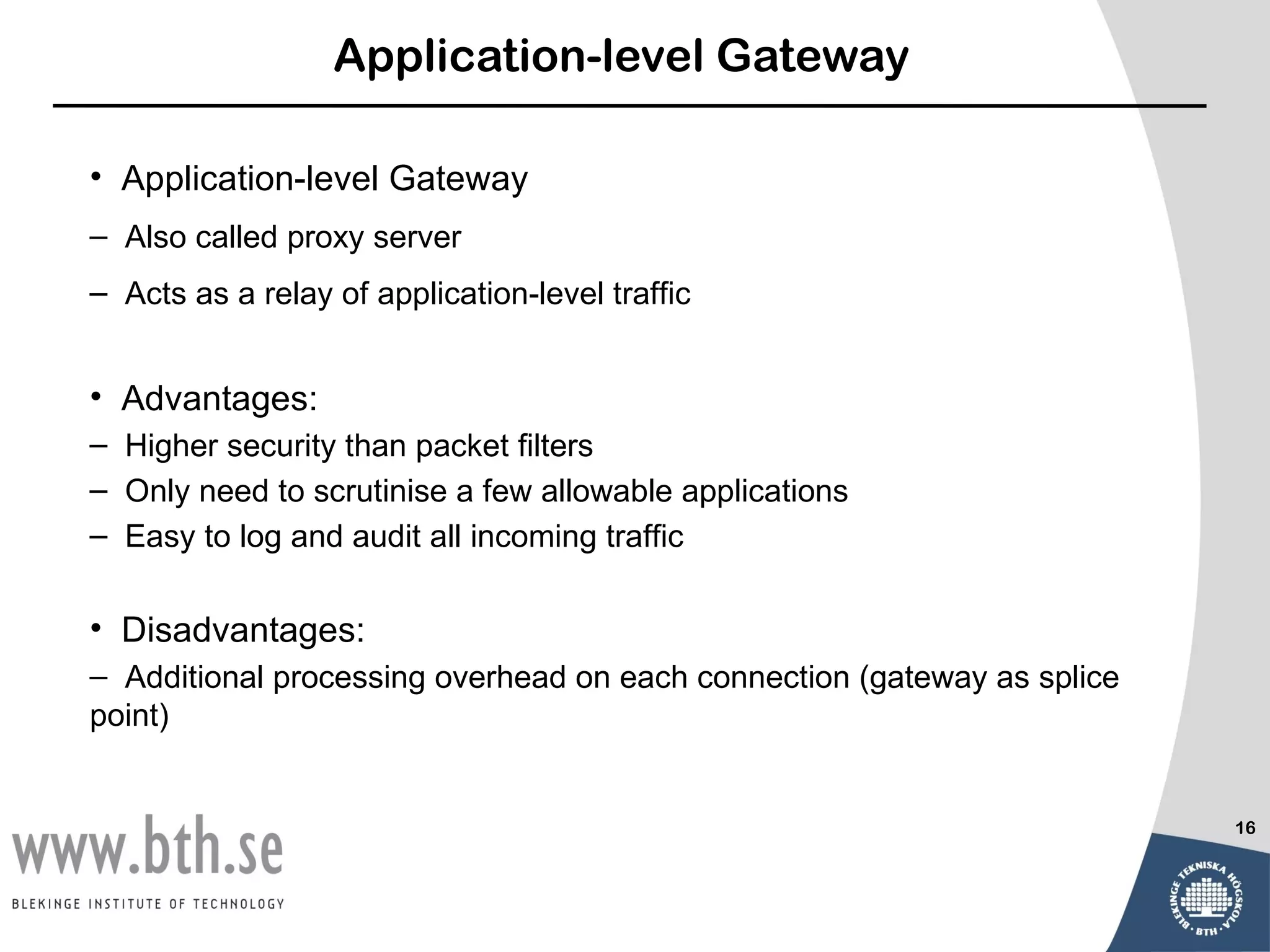 Application-level Gateway

• Application-level Gateway
– Also called proxy server
– Acts as a relay of application-level traffic


• Advantages:
– Higher security than packet filters
– Only need to scrutinise a few allowable applications
– Easy to log and audit all incoming traffic

• Disadvantages:
– Additional processing overhead on each connection (gateway as splice
point)


                                                                         16
 