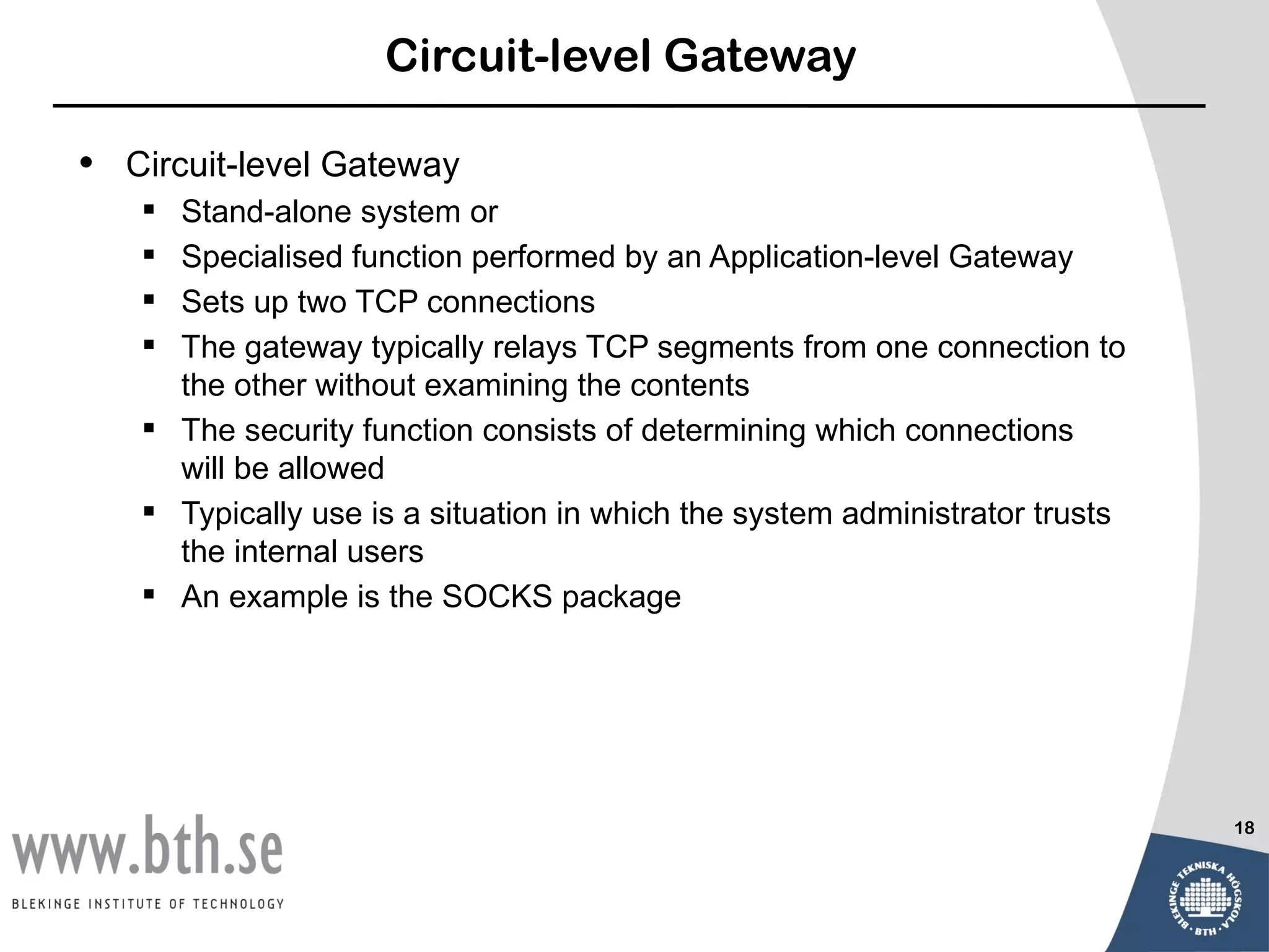 Circuit-level Gateway

•   Circuit-level Gateway
     Stand-alone system or
     Specialised function performed by an Application-level Gateway
     Sets up two TCP connections
     The gateway typically relays TCP segments from one connection to
      the other without examining the contents
     The security function consists of determining which connections
      will be allowed
     Typically use is a situation in which the system administrator trusts
      the internal users
     An example is the SOCKS package




                                                                              18
 