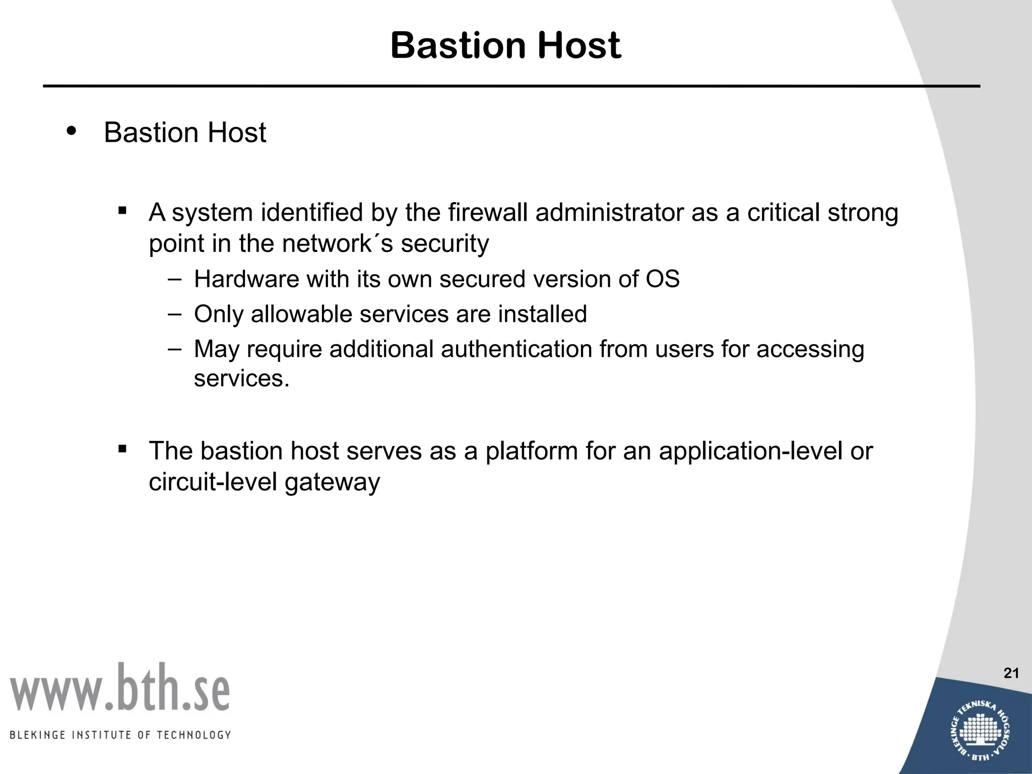 Bastion Host

•   Bastion Host

     A system identified by the firewall administrator as a critical strong
      point in the network´s security
        – Hardware with its own secured version of OS
        – Only allowable services are installed
        – May require additional authentication from users for accessing
          services.

     The bastion host serves as a platform for an application-level or
      circuit-level gateway




                                                                               21
 
