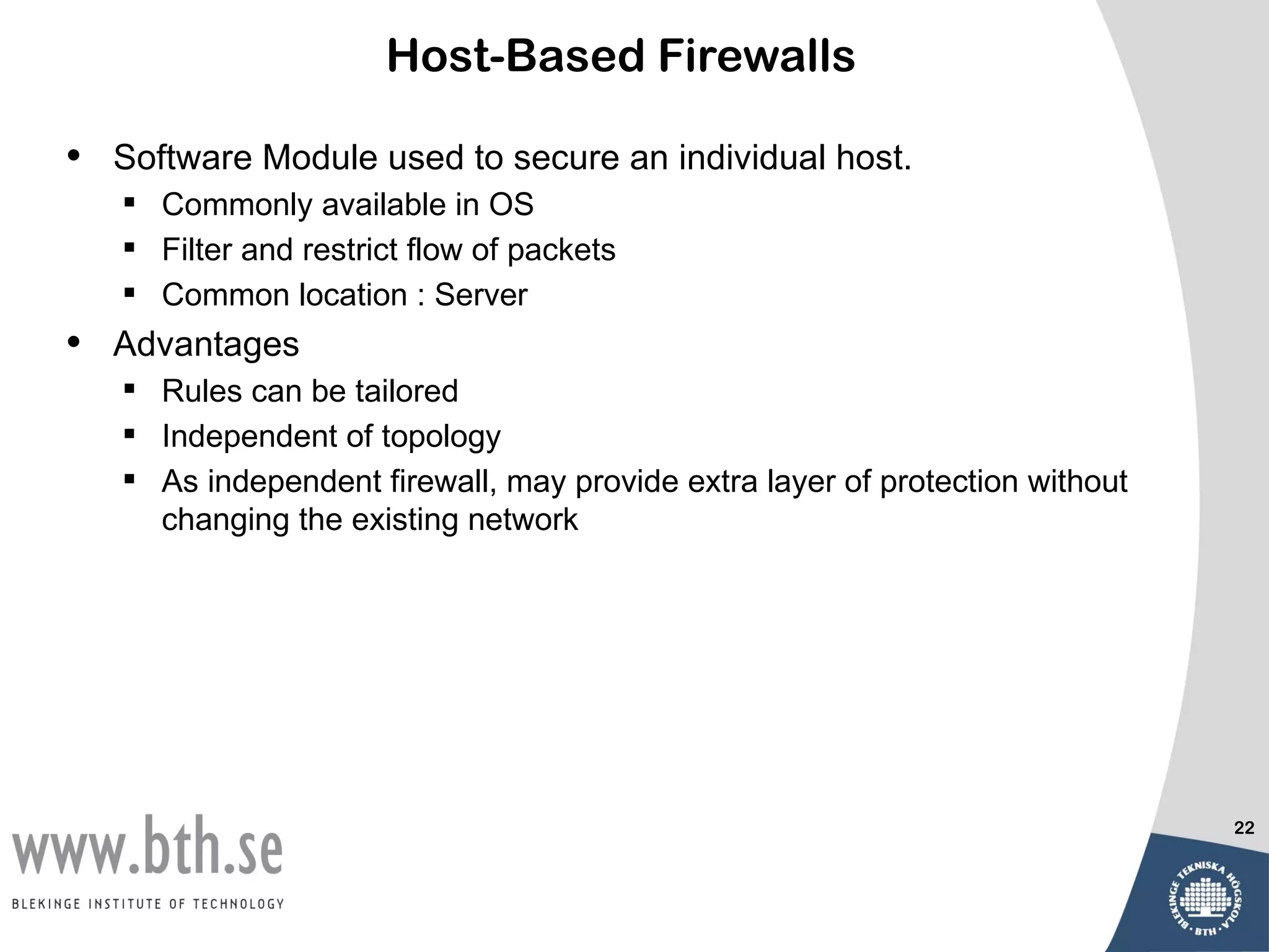 Host-Based Firewalls

•   Software Module used to secure an individual host.
     Commonly available in OS
     Filter and restrict flow of packets
     Common location : Server
•   Advantages
     Rules can be tailored
     Independent of topology
     As independent firewall, may provide extra layer of protection without
      changing the existing network




                                                                               22
 