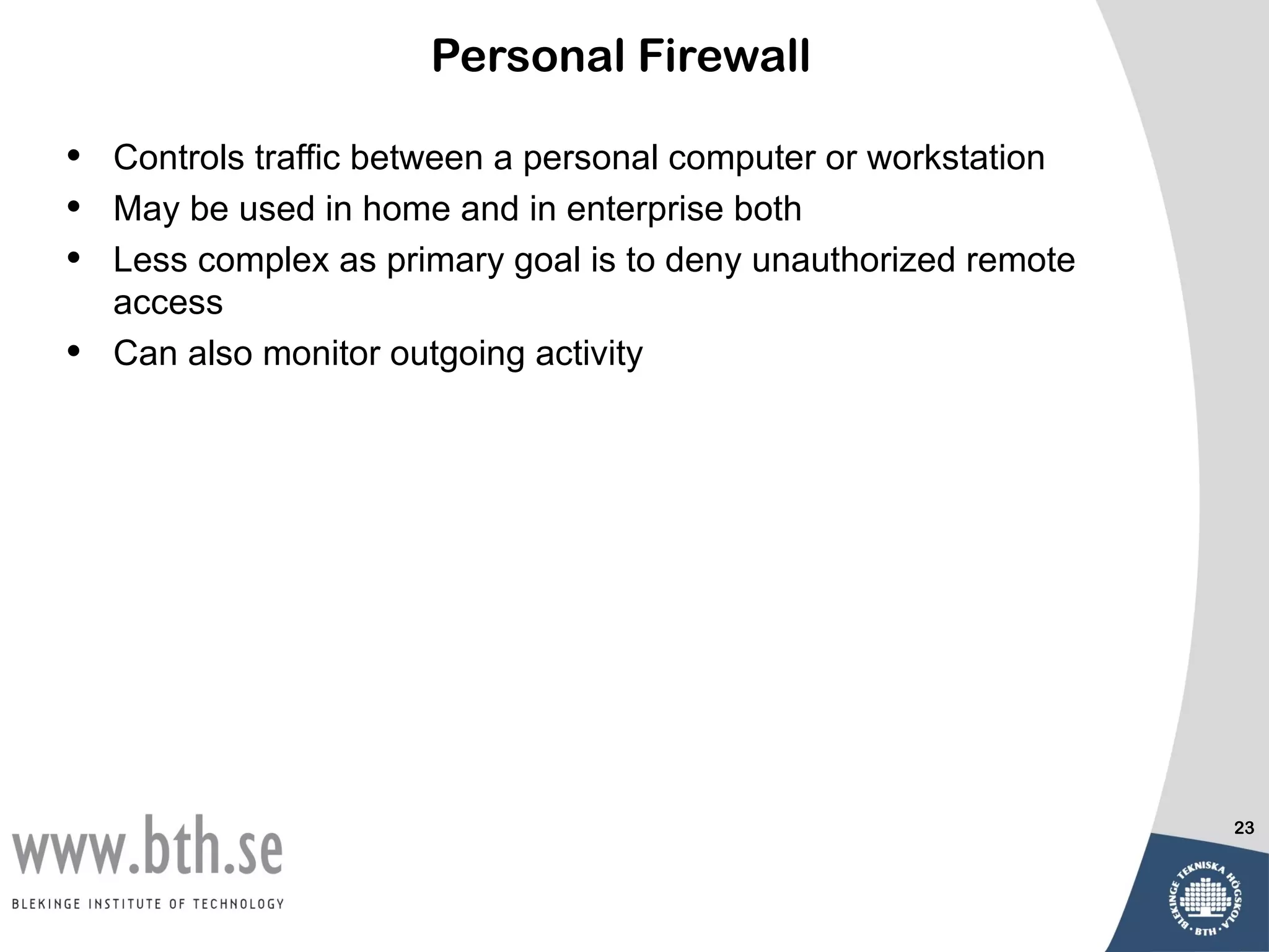 Personal Firewall

•   Controls traffic between a personal computer or workstation
•   May be used in home and in enterprise both
•   Less complex as primary goal is to deny unauthorized remote
    access
•   Can also monitor outgoing activity




                                                                  23
 