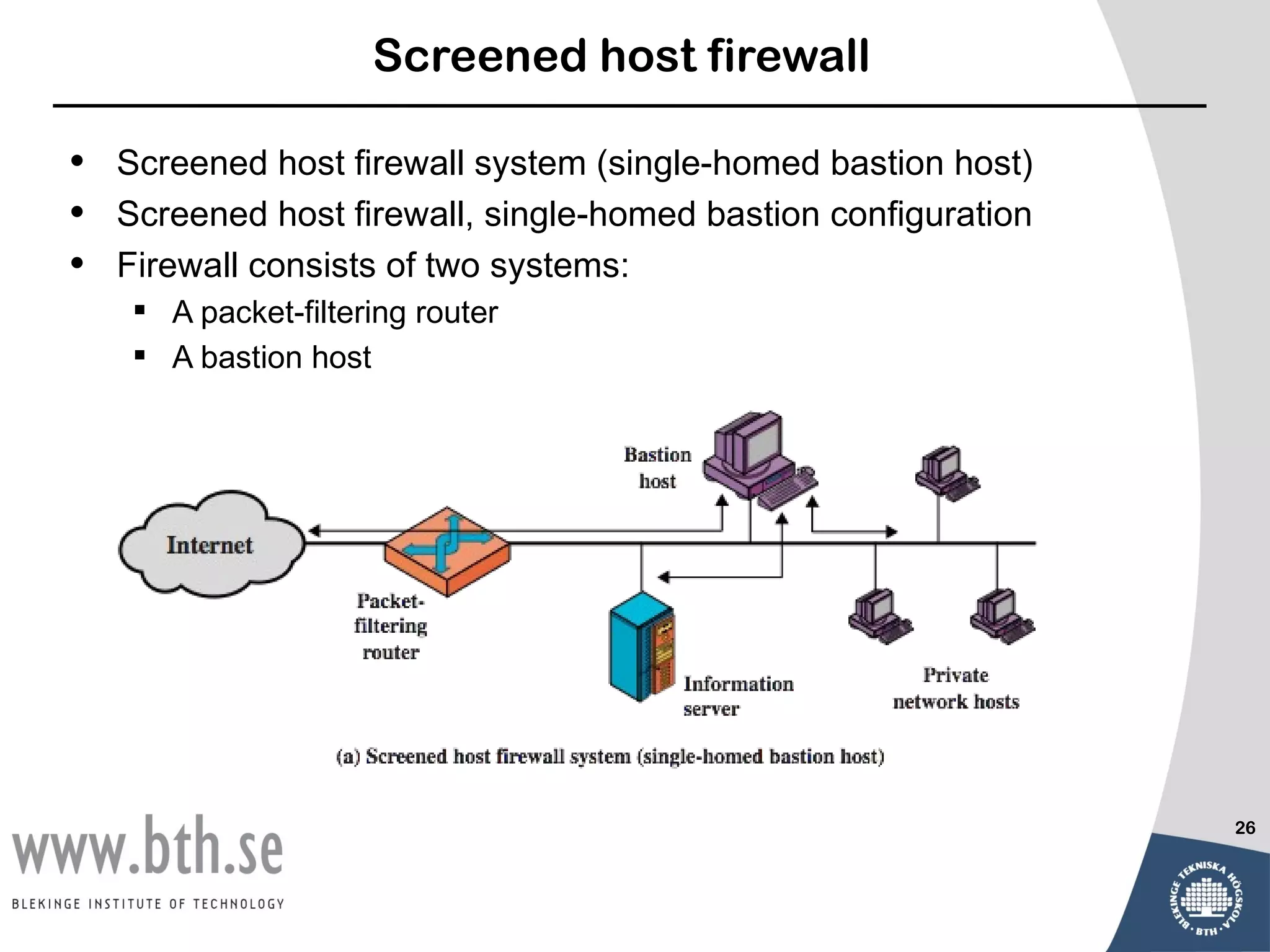 Screened host firewall

•   Screened host firewall system (single-homed bastion host)
•   Screened host firewall, single-homed bastion configuration
•   Firewall consists of two systems:
      A packet-filtering router
      A bastion host




                                                                 26
 