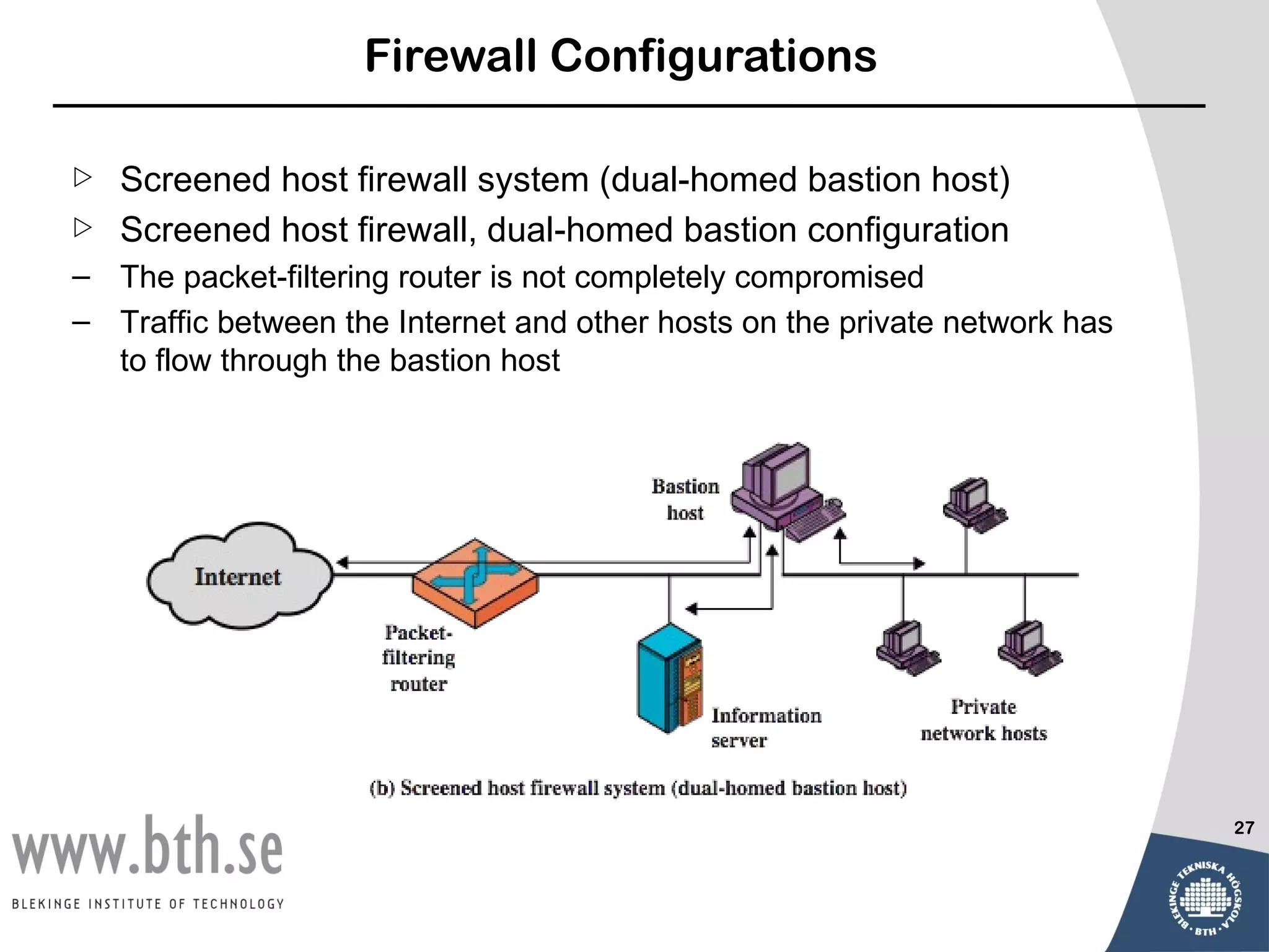 Firewall Configurations

   Screened host firewall system (dual-homed bastion host)
   Screened host firewall, dual-homed bastion configuration
– The packet-filtering router is not completely compromised
– Traffic between the Internet and other hosts on the private network has
  to flow through the bastion host




                                                                            27
 