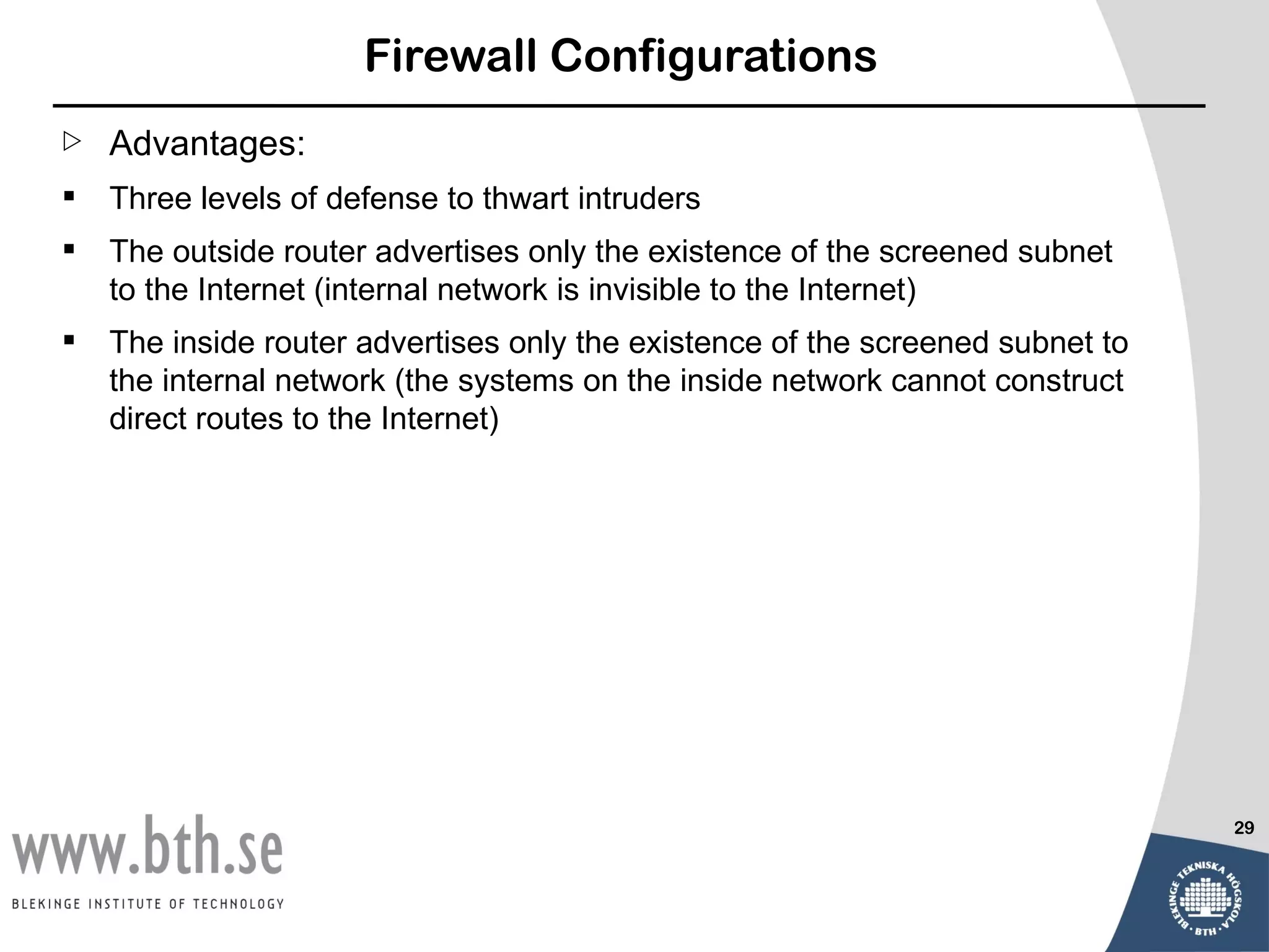 Firewall Configurations
   Advantages:
   Three levels of defense to thwart intruders
   The outside router advertises only the existence of the screened subnet
    to the Internet (internal network is invisible to the Internet)
   The inside router advertises only the existence of the screened subnet to
    the internal network (the systems on the inside network cannot construct
    direct routes to the Internet)




                                                                                29
 