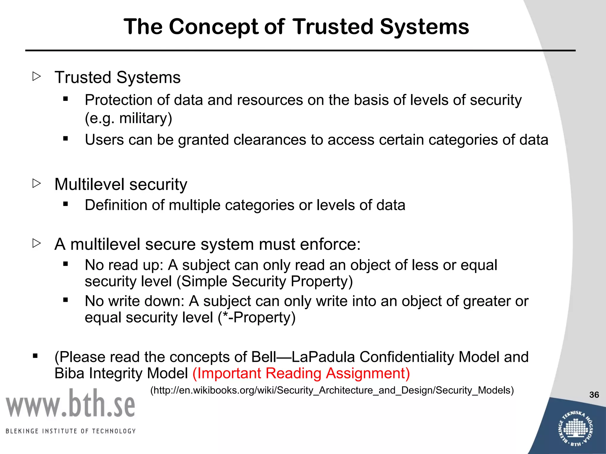 The Concept of Trusted Systems

   Trusted Systems
        Protection of data and resources on the basis of levels of security
         (e.g. military)
        Users can be granted clearances to access certain categories of data

   Multilevel security
        Definition of multiple categories or levels of data

   A multilevel secure system must enforce:
        No read up: A subject can only read an object of less or equal
         security level (Simple Security Property)
        No write down: A subject can only write into an object of greater or
         equal security level (*-Property)

   (Please read the concepts of Bell—LaPadula Confidentiality Model and
    Biba Integrity Model (Important Reading Assignment)
                   (http://en.wikibooks.org/wiki/Security_Architecture_and_Design/Security_Models)   36
 