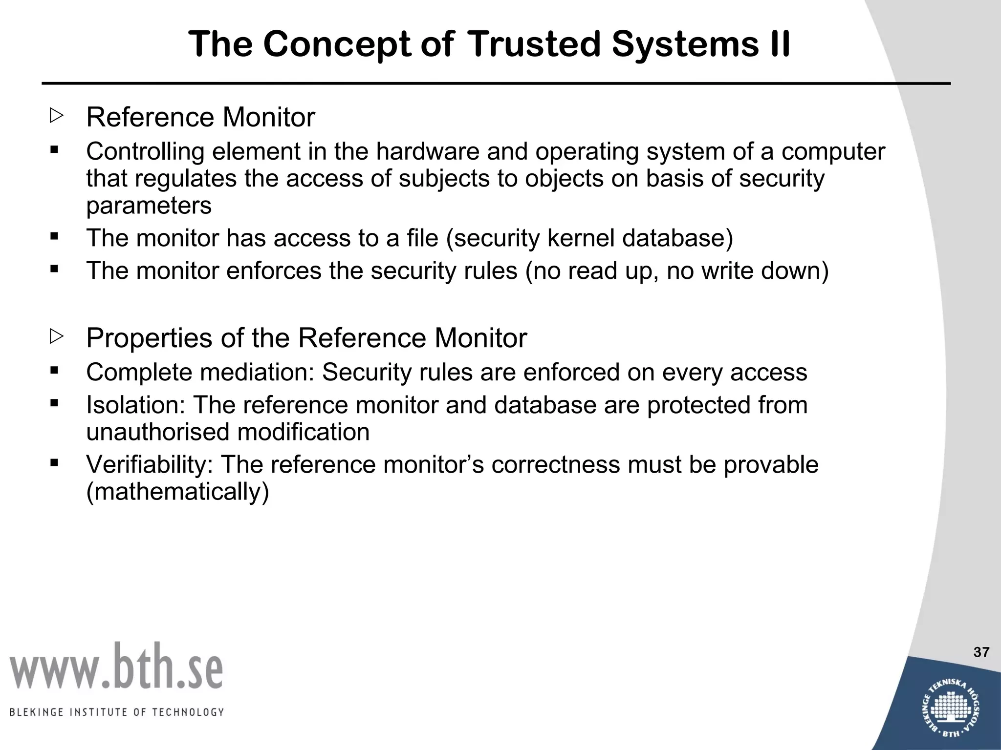 The Concept of Trusted Systems II
   Reference Monitor
   Controlling element in the hardware and operating system of a computer
    that regulates the access of subjects to objects on basis of security
    parameters
   The monitor has access to a file (security kernel database)
   The monitor enforces the security rules (no read up, no write down)

   Properties of the Reference Monitor
   Complete mediation: Security rules are enforced on every access
   Isolation: The reference monitor and database are protected from
    unauthorised modification
   Verifiability: The reference monitor’s correctness must be provable
    (mathematically)




                                                                             37
 