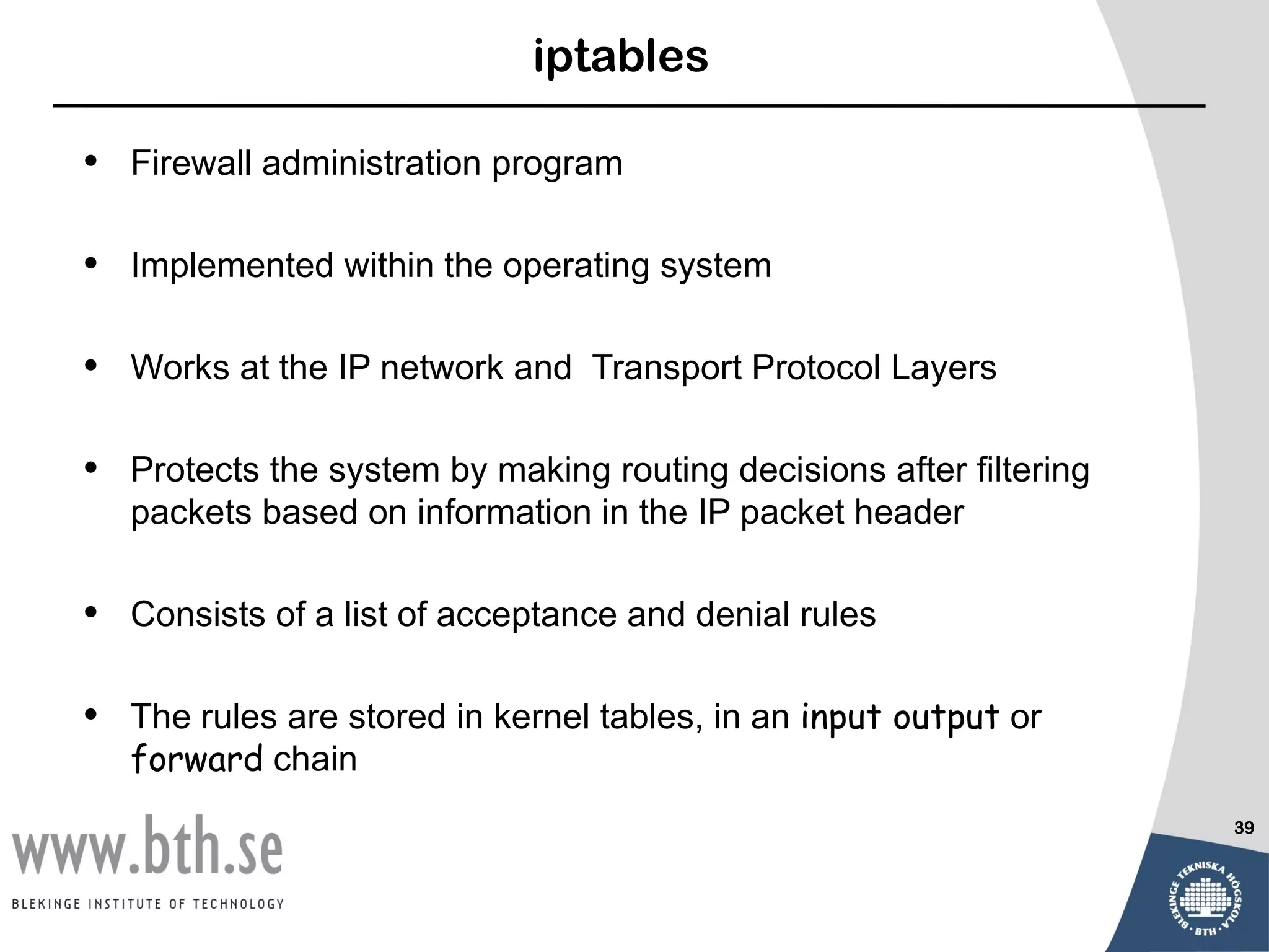 iptables

•   Firewall administration program

•   Implemented within the operating system

•   Works at the IP network and Transport Protocol Layers

•   Protects the system by making routing decisions after filtering
    packets based on information in the IP packet header

•   Consists of a list of acceptance and denial rules

•   The rules are stored in kernel tables, in an input output or
    forward chain
                                                                      39
 