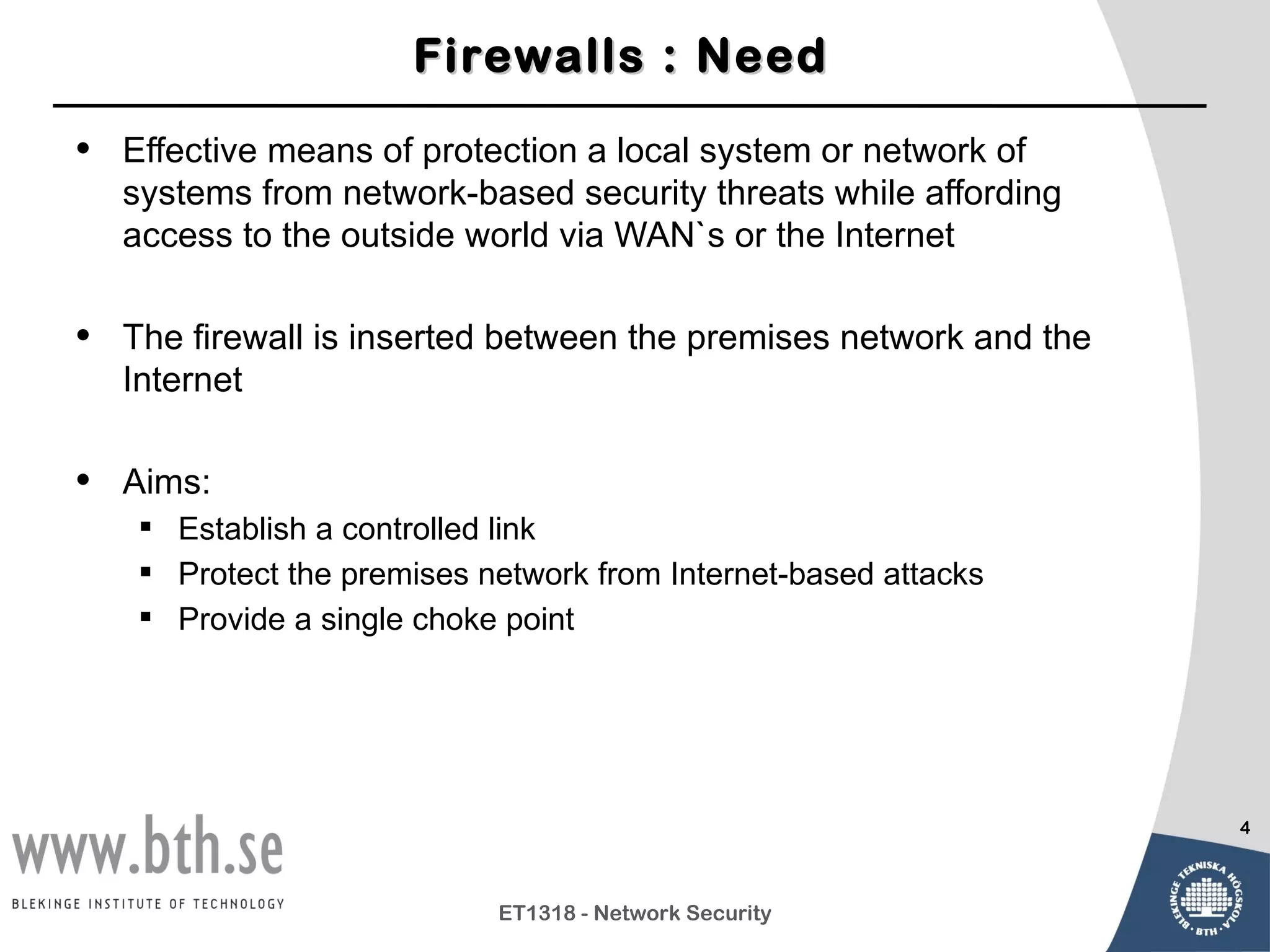 Firewalls : Need

•   Effective means of protection a local system or network of
    systems from network-based security threats while affording
    access to the outside world via WAN`s or the Internet

•   The firewall is inserted between the premises network and the
    Internet

•   Aims:
     Establish a controlled link
     Protect the premises network from Internet-based attacks
     Provide a single choke point




                                                                    4



                            ET1318 - Network Security
 
