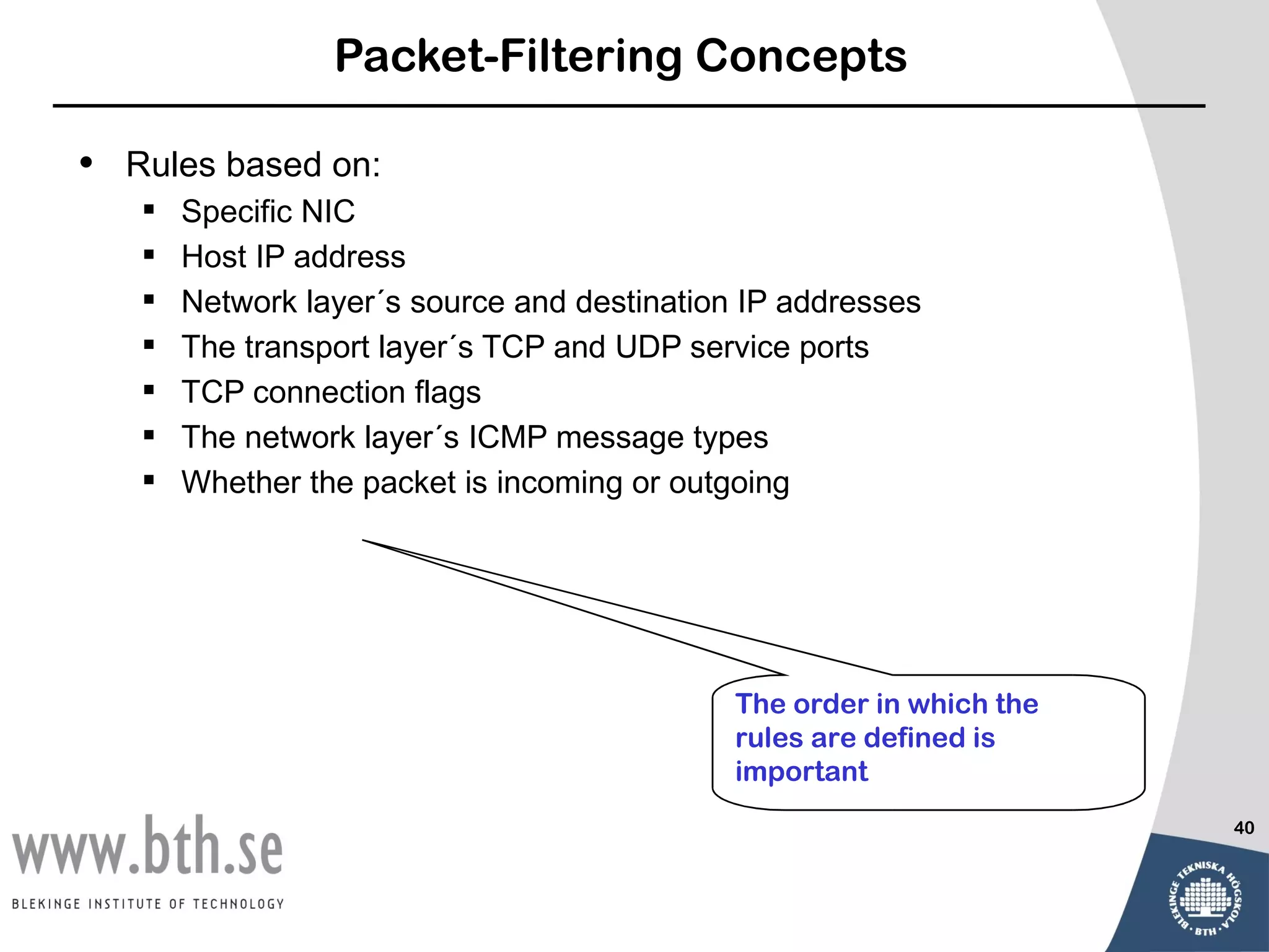 Packet-Filtering Concepts

•   Rules based on:
       Specific NIC
       Host IP address
       Network layer´s source and destination IP addresses
       The transport layer´s TCP and UDP service ports
       TCP connection flags
       The network layer´s ICMP message types
       Whether the packet is incoming or outgoing




                                              The order in which the
                                              rules are defined is
                                              important
                                                                       40
 